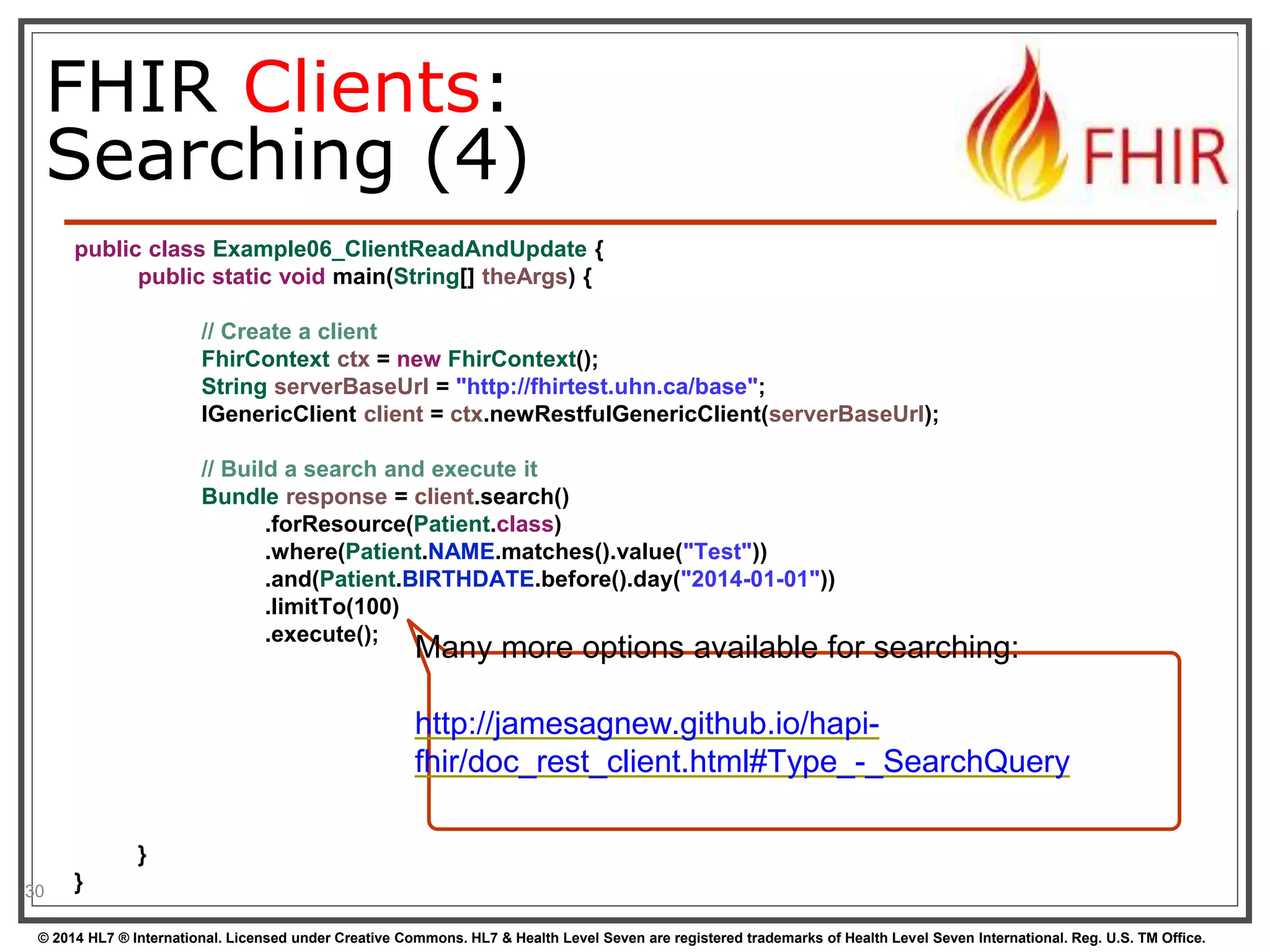 FHIR Clients: 
Searching (4) 
public class Example06_ClientReadAndUpdate { 
public static void main(String[] theArgs) { 
// Create a client 
FhirContext ctx = new FhirContext(); 
String serverBaseUrl = "http://fhirtest.uhn.ca/base"; 
IGenericClient client = ctx.newRestfulGenericClient(serverBaseUrl); 
// Build a search and execute it 
Bundle response = client.search() 
.forResource(Patient.class) 
.where(Patient.NAME.matches().value("Test")) 
.and(Patient.BIRTHDATE.before().day("2014-01-01")) 
.limitTo(100) 
.execute(); 
} 
} 
30 
Many more options available for searching: 
http://jamesagnew.github.io/hapi-fhir/ 
doc_rest_client.html#Type_-_SearchQuery 
© 2014 HL7 ® International. Licensed under Creative Commons. HL7 & Health Level Seven are registered trademarks of Health Level Seven International. Reg. U.S. TM Office. 
 