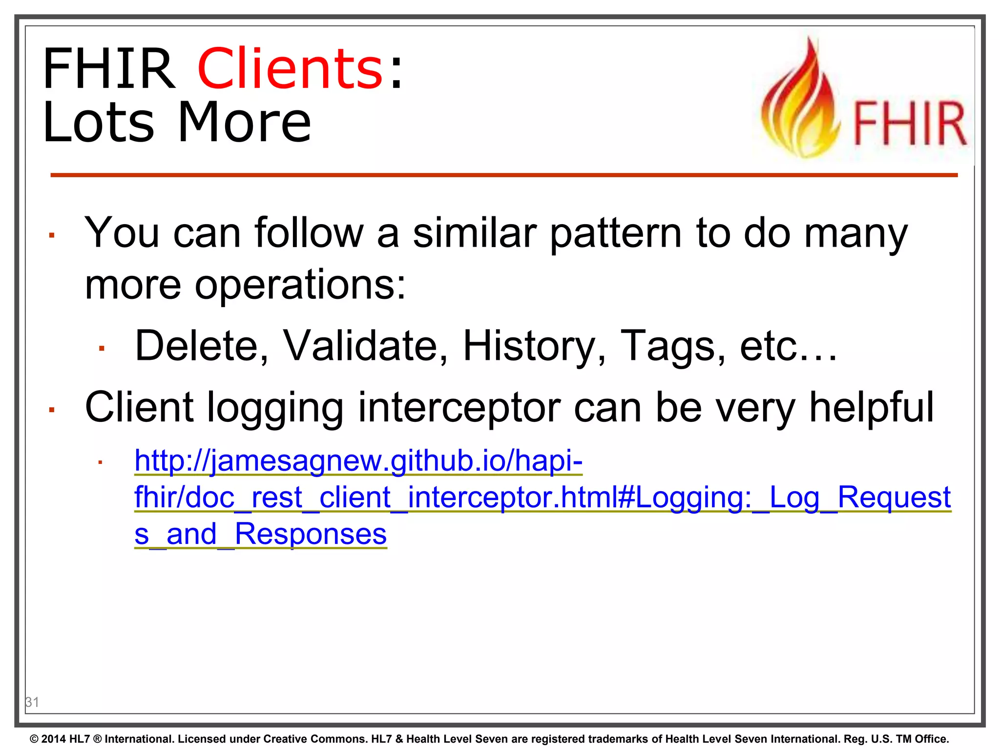 FHIR Clients: 
Lots More 
 You can follow a similar pattern to do many 
more operations: 
 Delete, Validate, History, Tags, etc… 
 Client logging interceptor can be very helpful 
 http://jamesagnew.github.io/hapi-fhir/ 
doc_rest_client_interceptor.html#Logging:_Log_Request 
s_and_Responses 
31 
© 2014 HL7 ® International. Licensed under Creative Commons. HL7 & Health Level Seven are registered trademarks of Health Level Seven International. Reg. U.S. TM Office. 
 