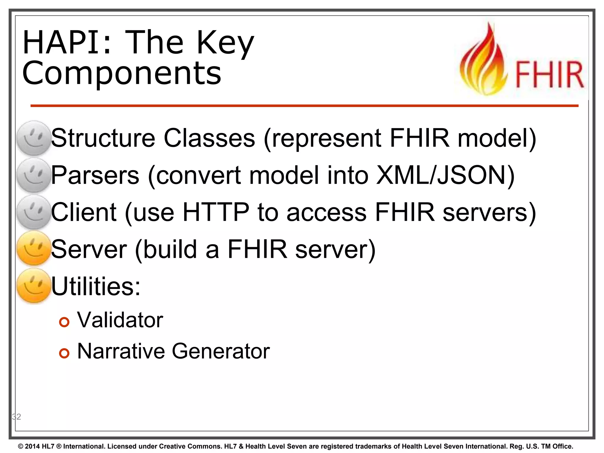 HAPI: The Key 
Components 
 Structure Classes (represent FHIR model) 
 Parsers (convert model into XML/JSON) 
 Client (use HTTP to access FHIR servers) 
 Server (build a FHIR server) 
 Utilities: 
 Validator 
 Narrative Generator 
32 
© 2014 HL7 ® International. Licensed under Creative Commons. HL7 & Health Level Seven are registered trademarks of Health Level Seven International. Reg. U.S. TM Office. 
 