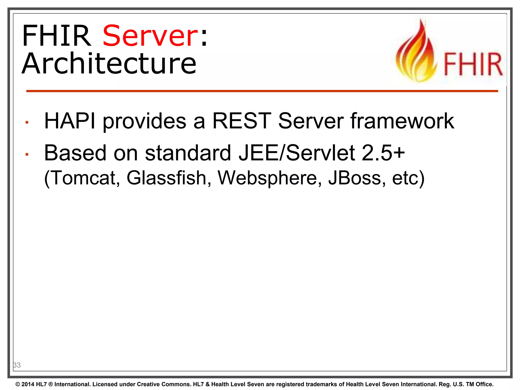 FHIR Server: 
Architecture 
 HAPI provides a REST Server framework 
 Based on standard JEE/Servlet 2.5+ 
(Tomcat, Glassfish, Websphere, JBoss, etc) 
33 
© 2014 HL7 ® International. Licensed under Creative Commons. HL7 & Health Level Seven are registered trademarks of Health Level Seven International. Reg. U.S. TM Office. 
 