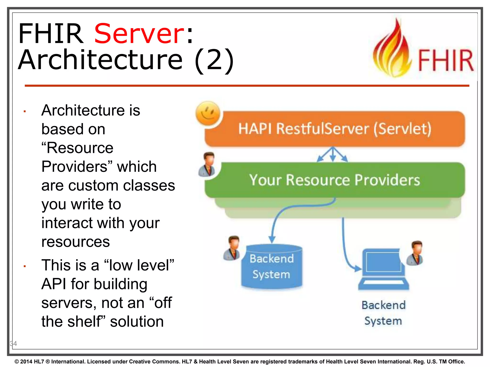 FHIR Server: 
Architecture (2) 
 Architecture is 
based on 
“Resource 
Providers” which 
are custom classes 
you write to 
interact with your 
resources 
 This is a “low level” 
API for building 
servers, not an “off 
the shelf” solution 
34 
© 2014 HL7 ® International. Licensed under Creative Commons. HL7 & Health Level Seven are registered trademarks of Health Level Seven International. Reg. U.S. TM Office. 
 
