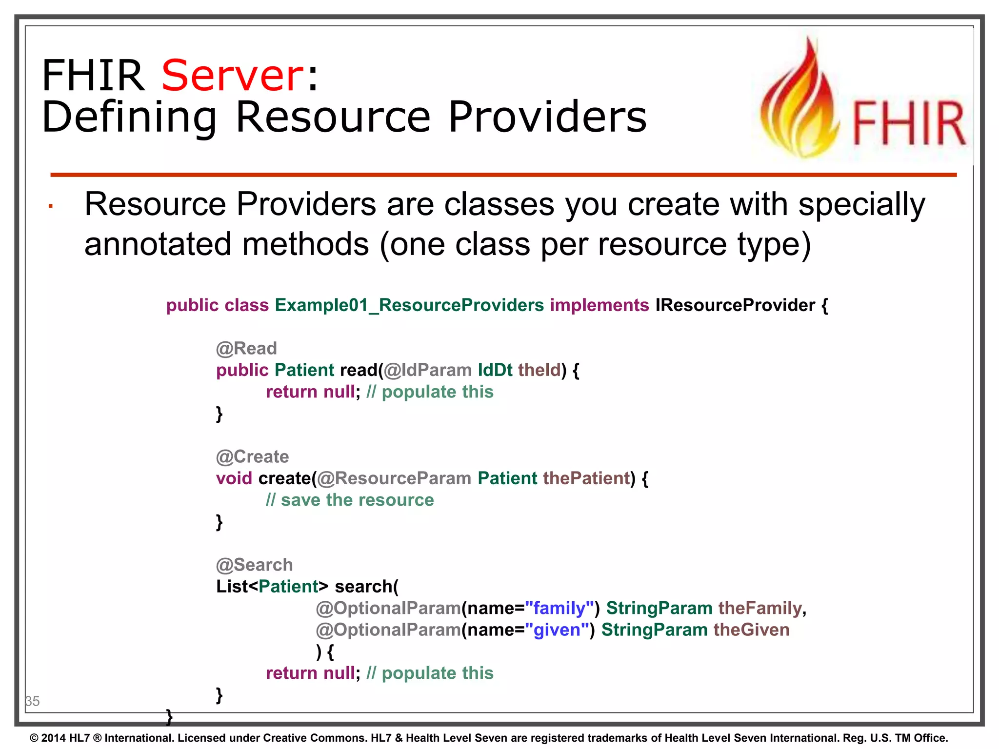 FHIR Server: 
Defining Resource Providers 
 Resource Providers are classes you create with specially 
annotated methods (one class per resource type) 
35 
public class Example01_ResourceProviders implements IResourceProvider { 
@Read 
public Patient read(@IdParam IdDt theId) { 
return null; // populate this 
} 
@Create 
void create(@ResourceParam Patient thePatient) { 
// save the resource 
} 
@Search 
List<Patient> search( 
@OptionalParam(name="family") StringParam theFamily, 
@OptionalParam(name="given") StringParam theGiven 
) { 
return null; // populate this 
} 
} 
© 2014 HL7 ® International. Licensed under Creative Commons. HL7 & Health Level Seven are registered trademarks of Health Level Seven International. Reg. U.S. TM Office. 
 