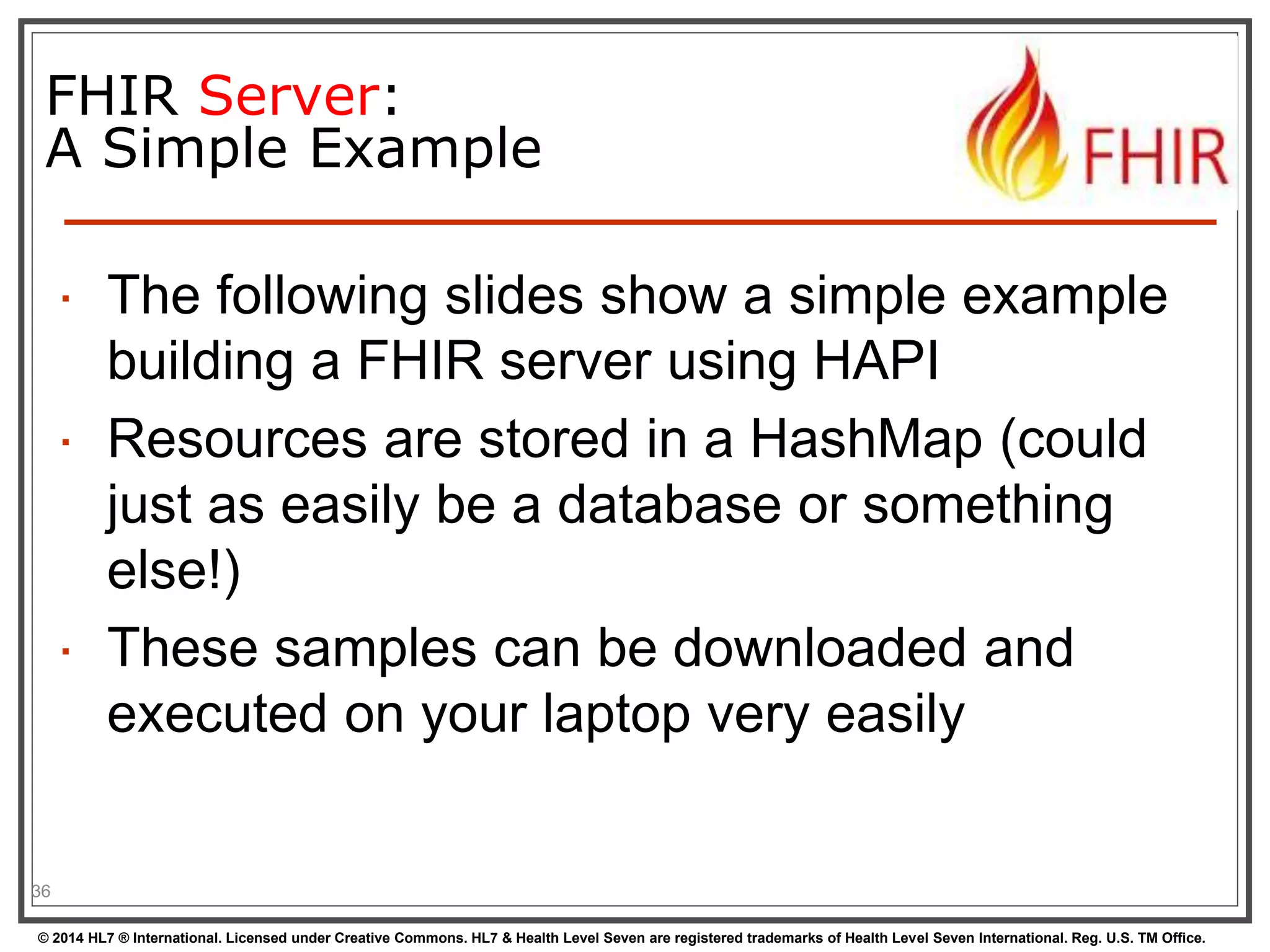 FHIR Server: 
A Simple Example 
 The following slides show a simple example 
building a FHIR server using HAPI 
 Resources are stored in a HashMap (could 
just as easily be a database or something 
else!) 
 These samples can be downloaded and 
executed on your laptop very easily 
36 
© 2014 HL7 ® International. Licensed under Creative Commons. HL7 & Health Level Seven are registered trademarks of Health Level Seven International. Reg. U.S. TM Office. 
 