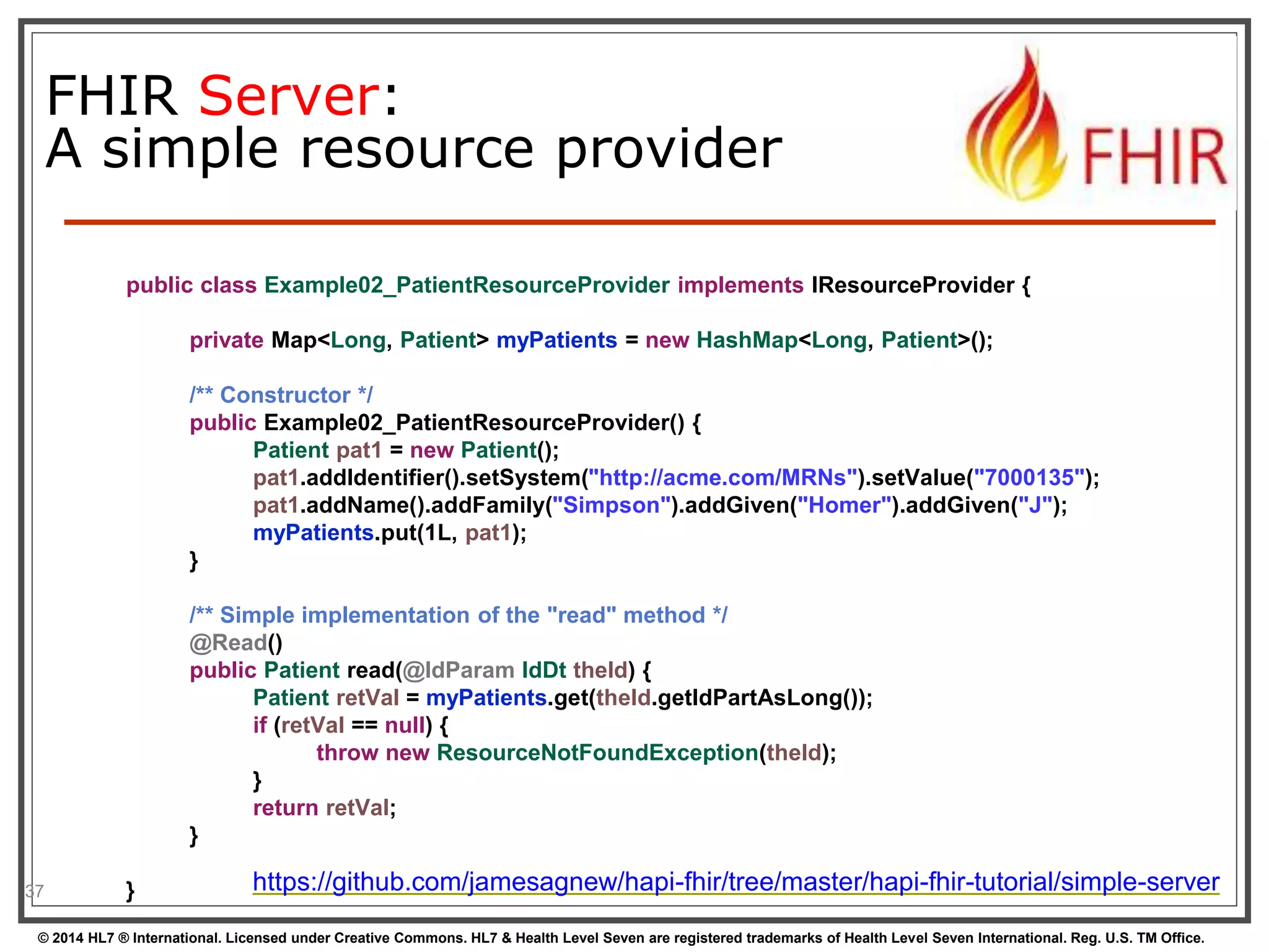 FHIR Server: 
A simple resource provider 
37 
public class Example02_PatientResourceProvider implements IResourceProvider { 
private Map<Long, Patient> myPatients = new HashMap<Long, Patient>(); 
/** Constructor */ 
public Example02_PatientResourceProvider() { 
Patient pat1 = new Patient(); 
pat1.addIdentifier().setSystem("http://acme.com/MRNs").setValue("7000135"); 
pat1.addName().addFamily("Simpson").addGiven("Homer").addGiven("J"); 
myPatients.put(1L, pat1); 
} 
/** Simple implementation of the "read" method */ 
@Read() 
public Patient read(@IdParam IdDt theId) { 
Patient retVal = myPatients.get(theId.getIdPartAsLong()); 
if (retVal == null) { 
throw new ResourceNotFoundException(theId); 
} 
return retVal; 
} 
} https://github.com/jamesagnew/hapi-fhir/tree/master/hapi-fhir-tutorial/simple-server 
© 2014 HL7 ® International. Licensed under Creative Commons. HL7 & Health Level Seven are registered trademarks of Health Level Seven International. Reg. U.S. TM Office. 
 