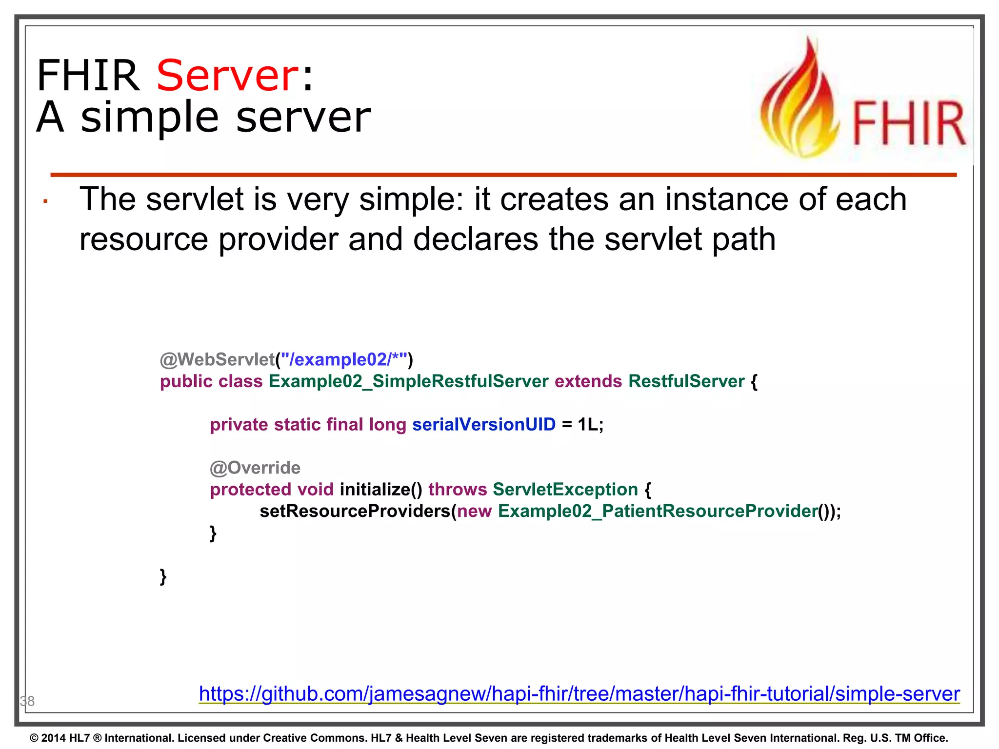 FHIR Server: 
A simple server 
38 
 The servlet is very simple: it creates an instance of each 
resource provider and declares the servlet path 
@WebServlet("/example02/*") 
public class Example02_SimpleRestfulServer extends RestfulServer { 
private static final long serialVersionUID = 1L; 
@Override 
protected void initialize() throws ServletException { 
setResourceProviders(new Example02_PatientResourceProvider()); 
} 
} 
https://github.com/jamesagnew/hapi-fhir/tree/master/hapi-fhir-tutorial/simple-server 
© 2014 HL7 ® International. Licensed under Creative Commons. HL7 & Health Level Seven are registered trademarks of Health Level Seven International. Reg. U.S. TM Office. 
 