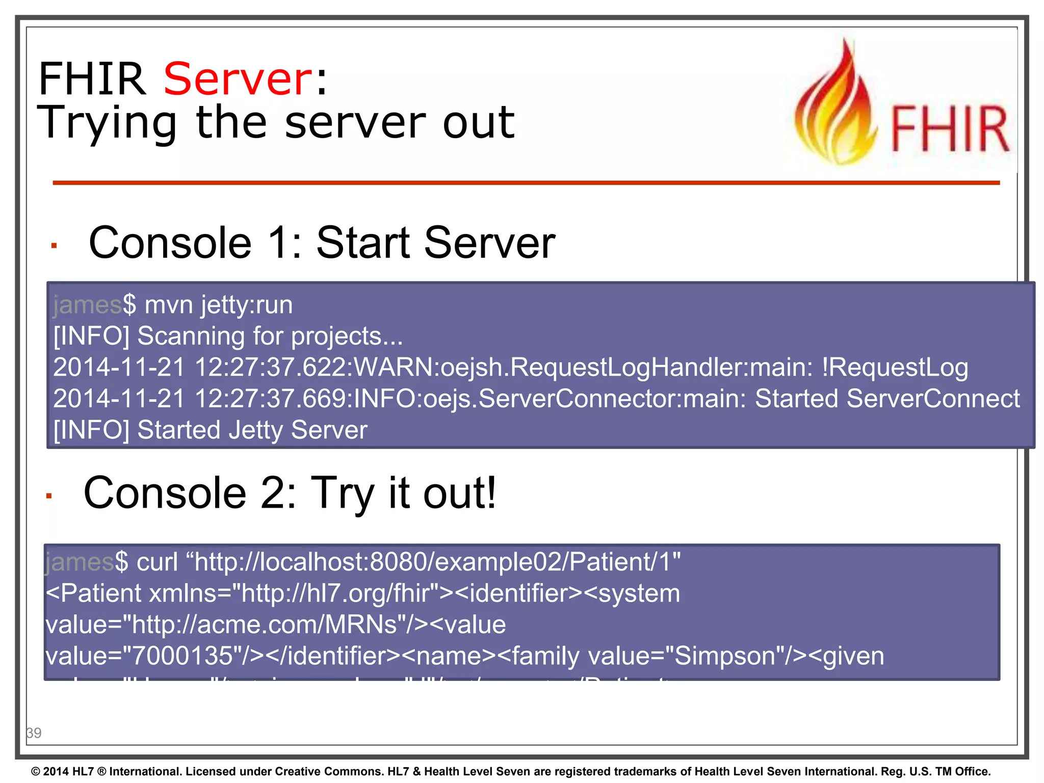 FHIR Server: 
Trying the server out 
 Console 1: Start Server 
39 
james$ mvn jetty:run 
[INFO] Scanning for projects... 
2014-11-21 12:27:37.622:WARN:oejsh.RequestLogHandler:main: !RequestLog 
2014-11-21 12:27:37.669:INFO:oejs.ServerConnector:main: Started ServerConnect 
[INFO] Started Jetty Server 
 Console 2: Try it out! 
james$ curl “http://localhost:8080/example02/Patient/1" 
<Patient xmlns="http://hl7.org/fhir"><identifier><system 
value="http://acme.com/MRNs"/><value 
value="7000135"/></identifier><name><family value="Simpson"/><given 
value="Homer"/><given value="J"/></name></Patient> 
© 2014 HL7 ® International. Licensed under Creative Commons. HL7 & Health Level Seven are registered trademarks of Health Level Seven International. Reg. U.S. TM Office. 
 