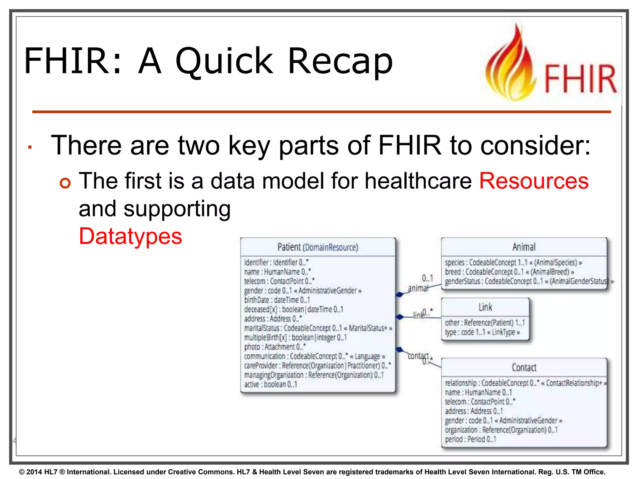 FHIR: A Quick Recap 
 There are two key parts of FHIR to consider: 
 The first is a data model for healthcare Resources 
and supporting 
Datatypes 
© 2014 HL7 ® International. Licensed under Creative Commons. HL7 & Health Level Seven are registered trademarks of Health Level Seven International. Reg. U.S. TM Office. 
4 
 