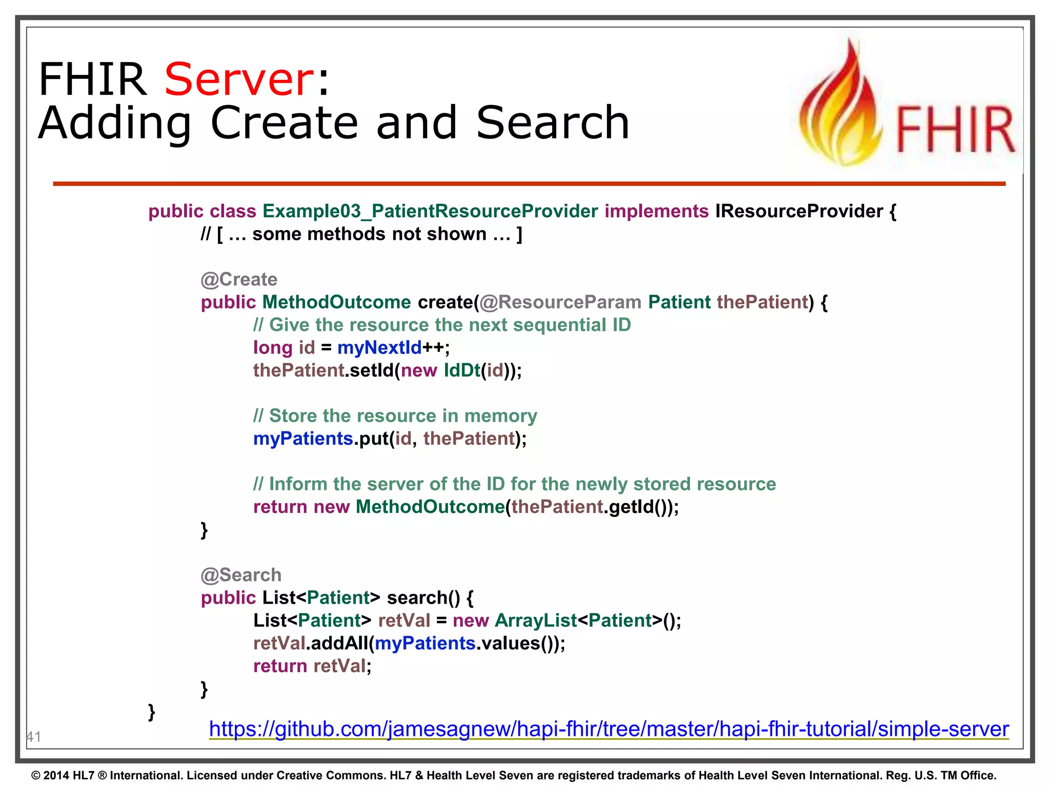 FHIR Server: 
Adding Create and Search 
41 
public class Example03_PatientResourceProvider implements IResourceProvider { 
// [ … some methods not shown … ] 
@Create 
public MethodOutcome create(@ResourceParam Patient thePatient) { 
// Give the resource the next sequential ID 
long id = myNextId++; 
thePatient.setId(new IdDt(id)); 
// Store the resource in memory 
myPatients.put(id, thePatient); 
// Inform the server of the ID for the newly stored resource 
return new MethodOutcome(thePatient.getId()); 
} 
@Search 
public List<Patient> search() { 
List<Patient> retVal = new ArrayList<Patient>(); 
retVal.addAll(myPatients.values()); 
return retVal; 
} 
} 
https://github.com/jamesagnew/hapi-fhir/tree/master/hapi-fhir-tutorial/simple-server 
© 2014 HL7 ® International. Licensed under Creative Commons. HL7 & Health Level Seven are registered trademarks of Health Level Seven International. Reg. U.S. TM Office. 
 