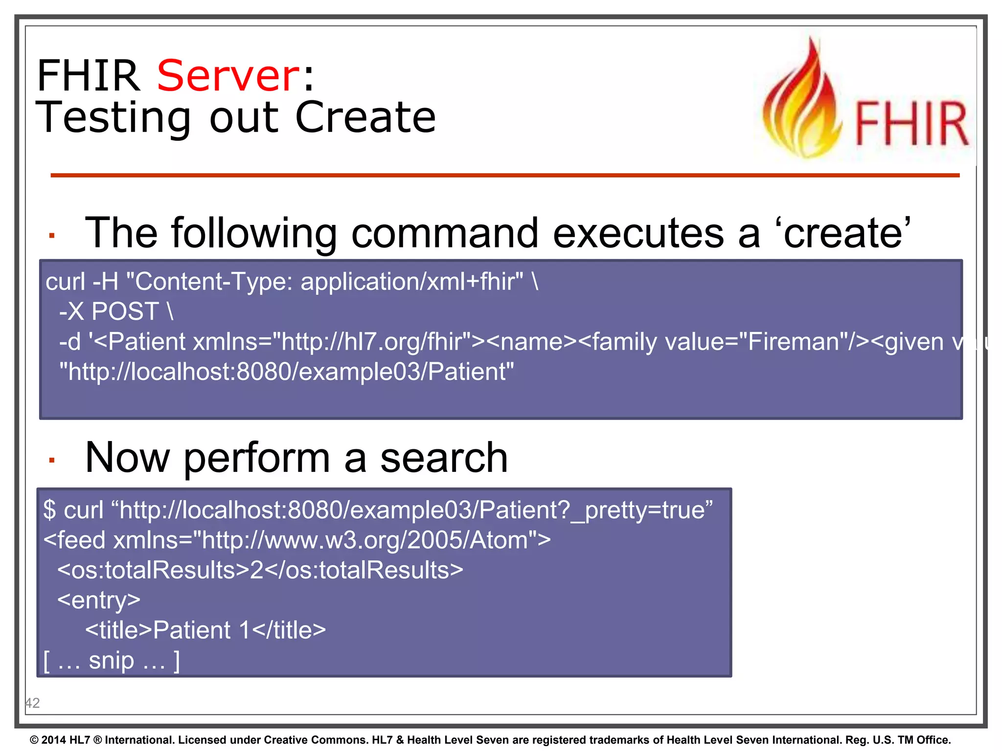 FHIR Server: 
Testing out Create 
 The following command executes a ‘create’ 
42 
curl -H "Content-Type: application/xml+fhir"  
-X POST  
-d '<Patient xmlns="http://hl7.org/fhir"><name><family value="Fireman"/><given value=""http://localhost:8080/example03/Patient" 
 Now perform a search 
$ curl “http://localhost:8080/example03/Patient?_pretty=true” 
<feed xmlns="http://www.w3.org/2005/Atom"> 
<os:totalResults>2</os:totalResults> 
<entry> 
<title>Patient 1</title> 
[ … snip … ] 
© 2014 HL7 ® International. Licensed under Creative Commons. HL7 & Health Level Seven are registered trademarks of Health Level Seven International. Reg. U.S. TM Office. 
 