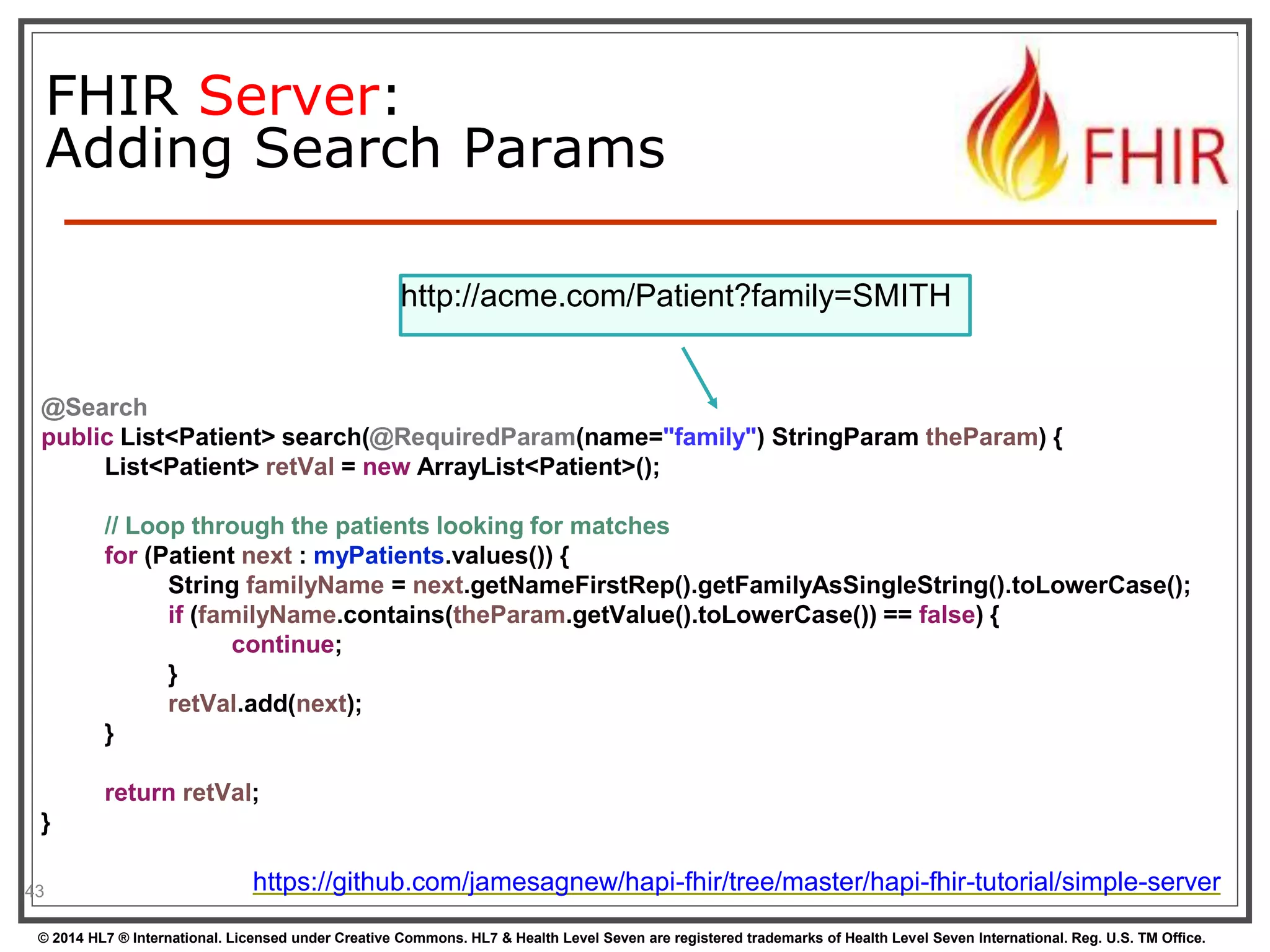 http://acme.com/Patient?family=SMITH 
@Search 
public List<Patient> search(@RequiredParam(name="family") StringParam theParam) { 
} 
43 
FHIR Server: 
Adding Search Params 
List<Patient> retVal = new ArrayList<Patient>(); 
// Loop through the patients looking for matches 
for (Patient next : myPatients.values()) { 
String familyName = next.getNameFirstRep().getFamilyAsSingleString().toLowerCase(); 
if (familyName.contains(theParam.getValue().toLowerCase()) == false) { 
continue; 
} 
retVal.add(next); 
return retVal; 
https://github.com/jamesagnew/hapi-fhir/tree/master/hapi-fhir-tutorial/simple-server 
} 
© 2014 HL7 ® International. Licensed under Creative Commons. HL7 & Health Level Seven are registered trademarks of Health Level Seven International. Reg. U.S. TM Office. 
 