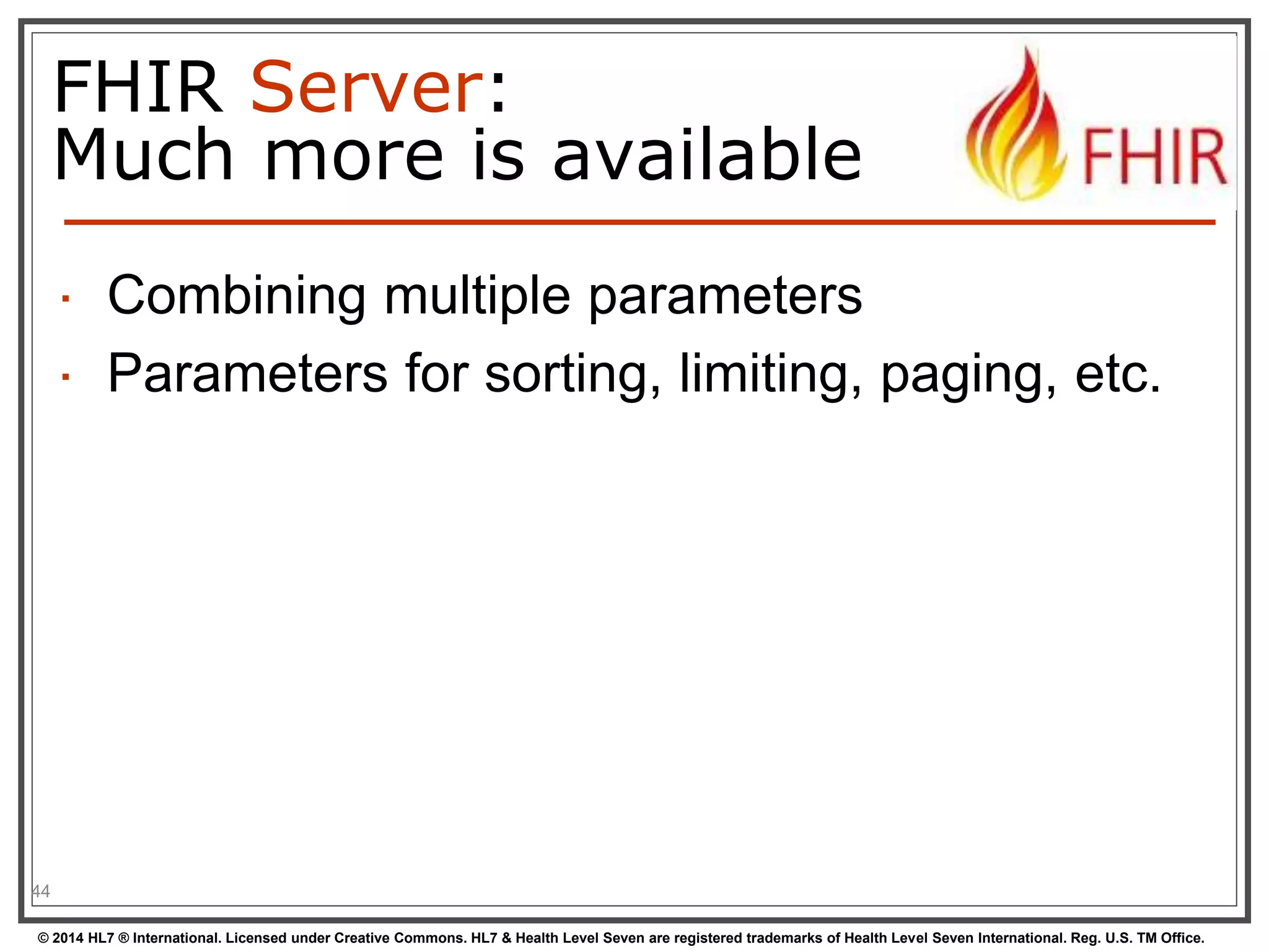 FHIR Server: 
Much more is available 
 Combining multiple parameters 
 Parameters for sorting, limiting, paging, etc. 
44 
© 2014 HL7 ® International. Licensed under Creative Commons. HL7 & Health Level Seven are registered trademarks of Health Level Seven International. Reg. U.S. TM Office. 
 