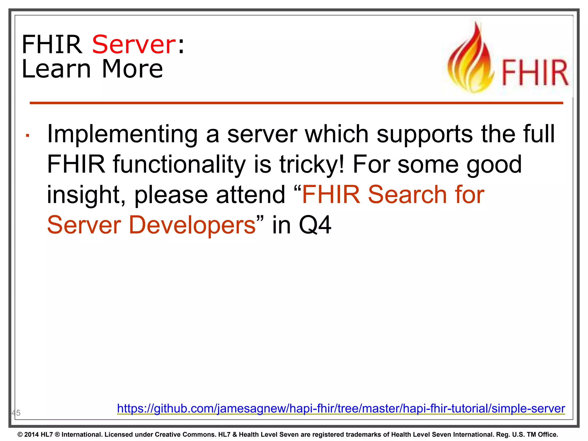 45 
FHIR Server: 
Learn More 
 Implementing a server which supports the full 
FHIR functionality is tricky! For some good 
insight, please attend “FHIR Search for 
Server Developers” in Q4 
https://github.com/jamesagnew/hapi-fhir/tree/master/hapi-fhir-tutorial/simple-server 
© 2014 HL7 ® International. Licensed under Creative Commons. HL7 & Health Level Seven are registered trademarks of Health Level Seven International. Reg. U.S. TM Office. 
 