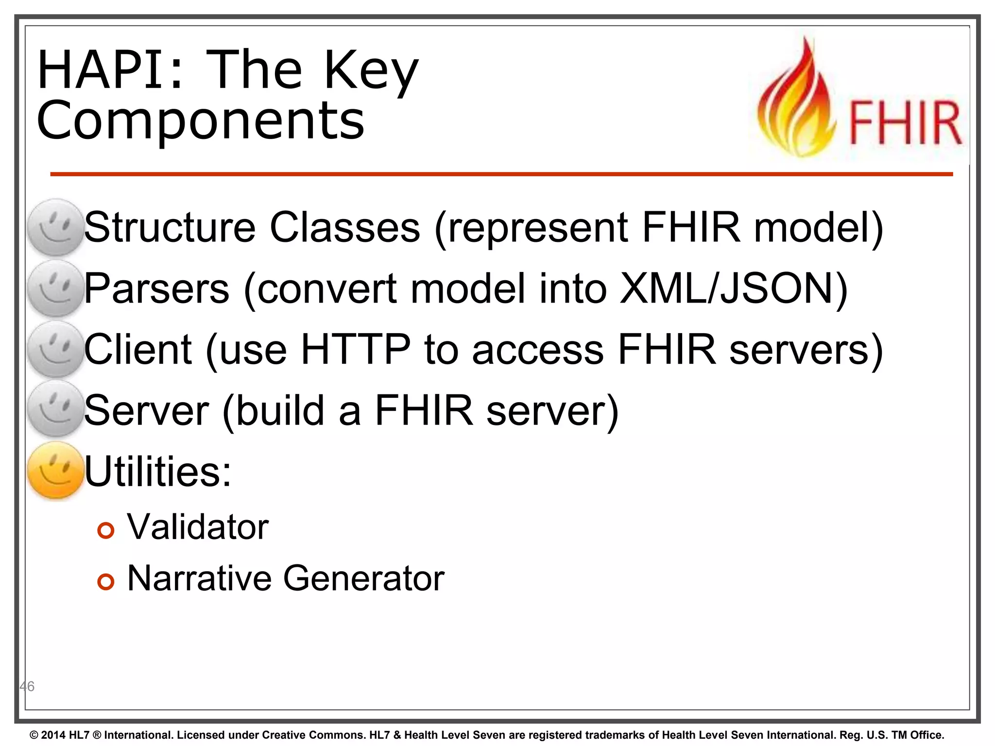 HAPI: The Key 
Components 
 Structure Classes (represent FHIR model) 
 Parsers (convert model into XML/JSON) 
 Client (use HTTP to access FHIR servers) 
 Server (build a FHIR server) 
 Utilities: 
 Validator 
 Narrative Generator 
46 
© 2014 HL7 ® International. Licensed under Creative Commons. HL7 & Health Level Seven are registered trademarks of Health Level Seven International. Reg. U.S. TM Office. 
 