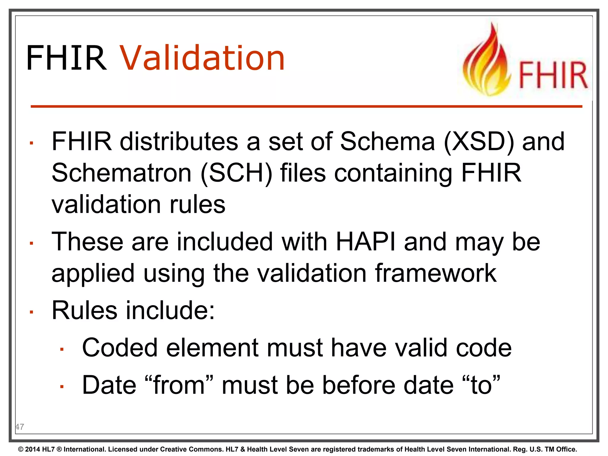 FHIR Validation 
 FHIR distributes a set of Schema (XSD) and 
Schematron (SCH) files containing FHIR 
validation rules 
 These are included with HAPI and may be 
applied using the validation framework 
 Rules include: 
 Coded element must have valid code 
 Date “from” must be before date “to” 
47 
© 2014 HL7 ® International. Licensed under Creative Commons. HL7 & Health Level Seven are registered trademarks of Health Level Seven International. Reg. U.S. TM Office. 
 