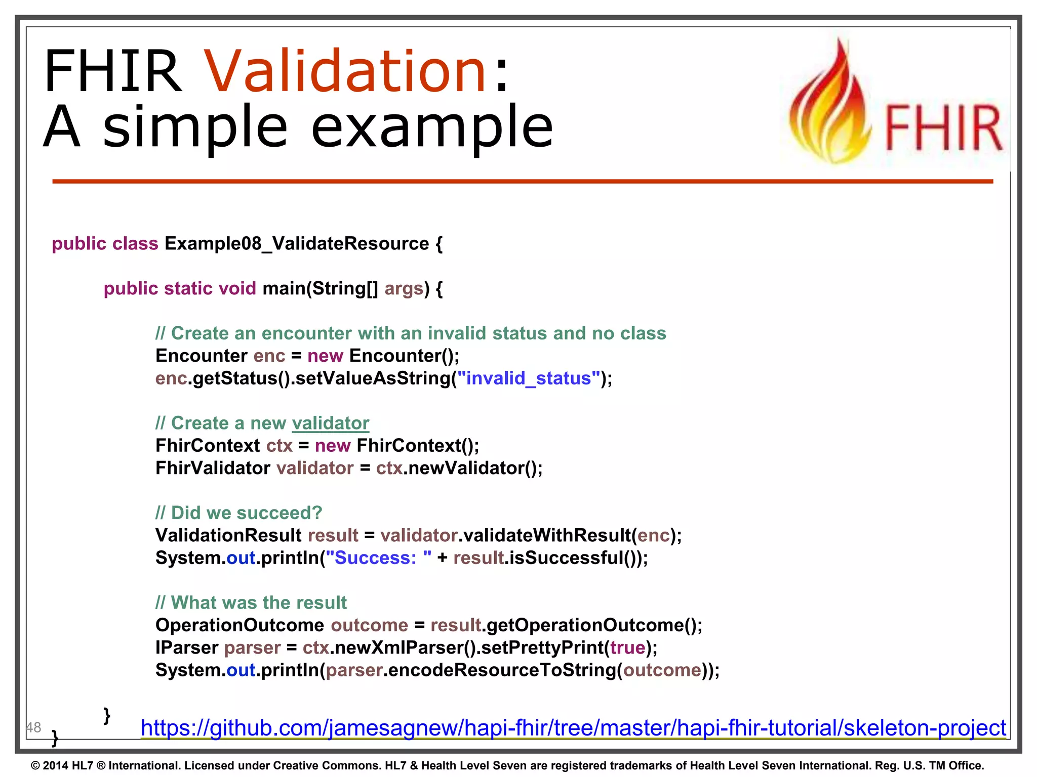 FHIR Validation: 
A simple example 
48 
public class Example08_ValidateResource { 
public static void main(String[] args) { 
// Create an encounter with an invalid status and no class 
Encounter enc = new Encounter(); 
enc.getStatus().setValueAsString("invalid_status"); 
// Create a new validator 
FhirContext ctx = new FhirContext(); 
FhirValidator validator = ctx.newValidator(); 
// Did we succeed? 
ValidationResult result = validator.validateWithResult(enc); 
System.out.println("Success: " + result.isSuccessful()); 
// What was the result 
OperationOutcome outcome = result.getOperationOutcome(); 
IParser parser = ctx.newXmlParser().setPrettyPrint(true); 
System.out.println(parser.encodeResourceToString(outcome)); 
} 
} https://github.com/jamesagnew/hapi-fhir/tree/master/hapi-fhir-tutorial/skeleton-project 
© 2014 HL7 ® International. Licensed under Creative Commons. HL7 & Health Level Seven are registered trademarks of Health Level Seven International. Reg. U.S. TM Office. 
 