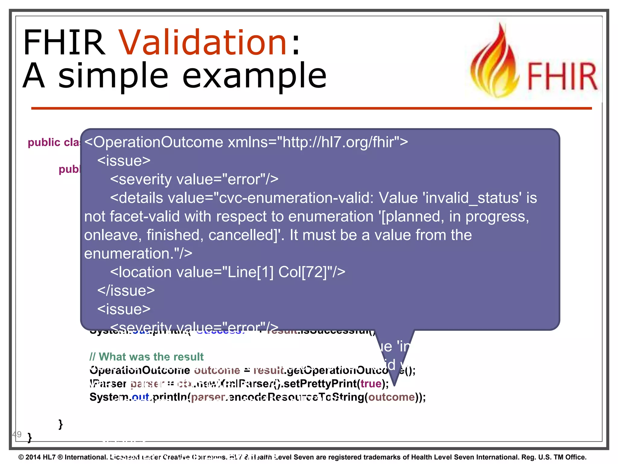 FHIR Validation: 
A simple example 
49 
<OperationOutcome xmlns="http://hl7.org/fhir"> 
<issue> 
public class Example08_ValidateResource { 
public static void main(String[] args) { 
<severity value="error"/> 
<details value="cvc-enumeration-valid: Value 'invalid_status' is 
// Create an encounter with an invalid status and no class 
Encounter enc = new Encounter(); 
enc.getStatus().setValueAsString("invalid_status"); 
not facet-valid with respect to enumeration '[planned, in progress, 
onleave, finished, cancelled]'. It must be a value from the 
enumeration."/> 
// Create a new validator 
FhirContext ctx = new FhirContext(); 
FhirValidator validator = ctx.newValidator(); 
<location value="Line[1] Col[72]"/> 
</issue> 
// <Did issue> 
we succeed? 
ValidationResult result = validator.validateWithResult(enc); 
System.<severity out.println("value="Success: error"/> 
" + result.isSuccessful()); 
<details value="cvc-attribute.3: The value 'invalid_status' of 
attribute 'value' on element 'status' is not valid with respect to its 
type, 'EncounterState-list'."/> 
// What was the result 
OperationOutcome outcome = result.getOperationOutcome(); 
IParser parser = ctx.newXmlParser().setPrettyPrint(true); 
System.out.println(parser.encodeResourceToString(outcome)); 
} 
} 
<location value="Line[1] Col[72]"/> 
</issue> 
<issue> 
<severity value="error"/> 
© 2014 HL7 ® International. Licensed under Creative Commons. HL7 & Health Level Seven are registered trademarks of Health Level Seven International. Reg. U.S. TM Office. 
 