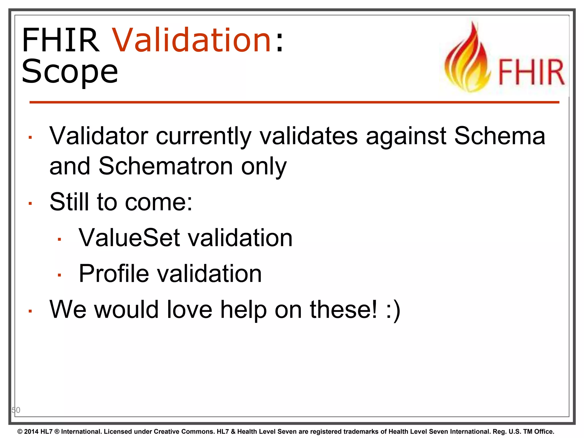 FHIR Validation: 
Scope 
50 
 Validator currently validates against Schema 
and Schematron only 
 Still to come: 
 ValueSet validation 
 Profile validation 
 We would love help on these! :) 
© 2014 HL7 ® International. Licensed under Creative Commons. HL7 & Health Level Seven are registered trademarks of Health Level Seven International. Reg. U.S. TM Office. 
 