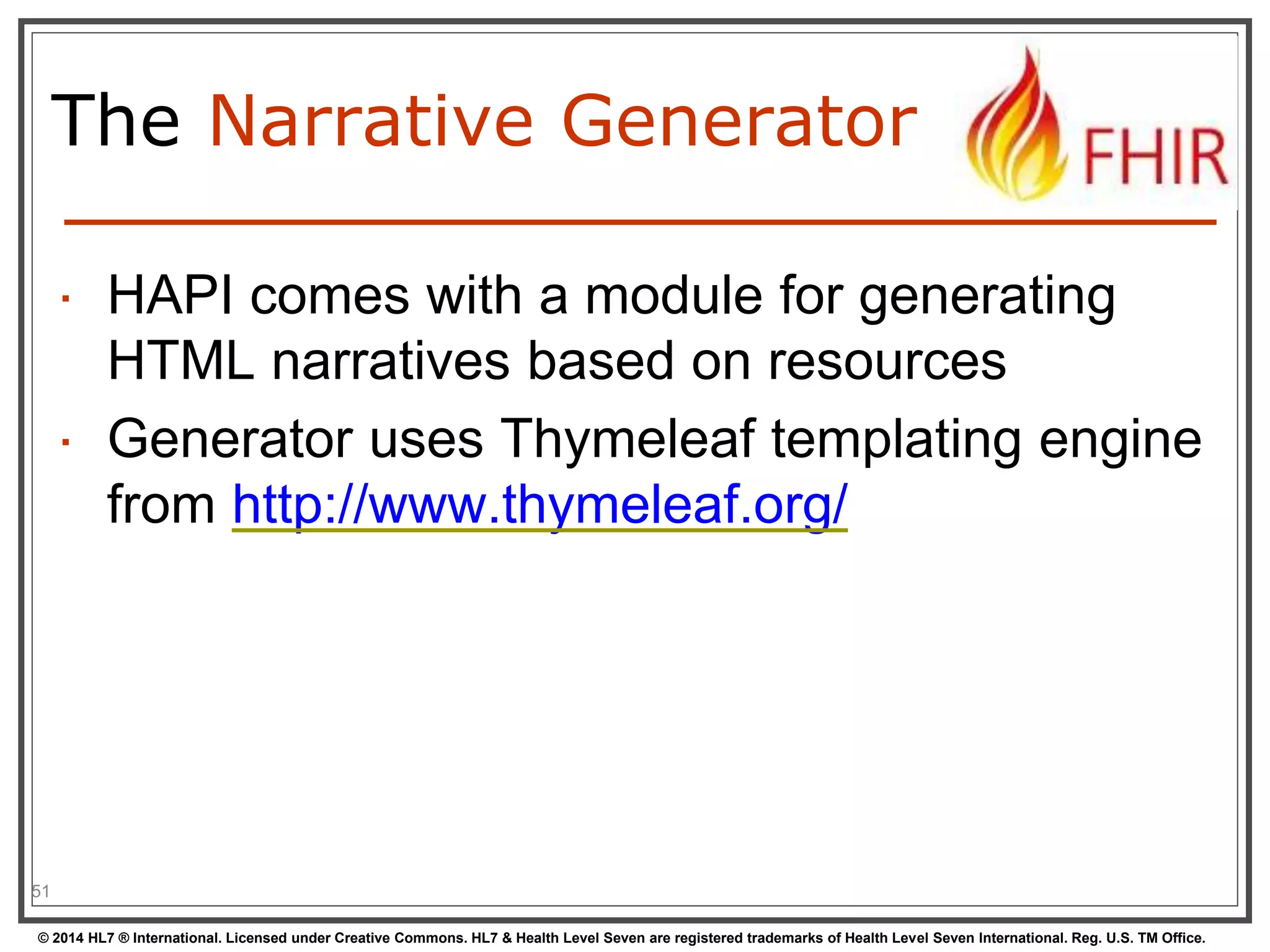The Narrative Generator 
 HAPI comes with a module for generating 
HTML narratives based on resources 
 Generator uses Thymeleaf templating engine 
from http://www.thymeleaf.org/ 
51 
© 2014 HL7 ® International. Licensed under Creative Commons. HL7 & Health Level Seven are registered trademarks of Health Level Seven International. Reg. U.S. TM Office. 
 