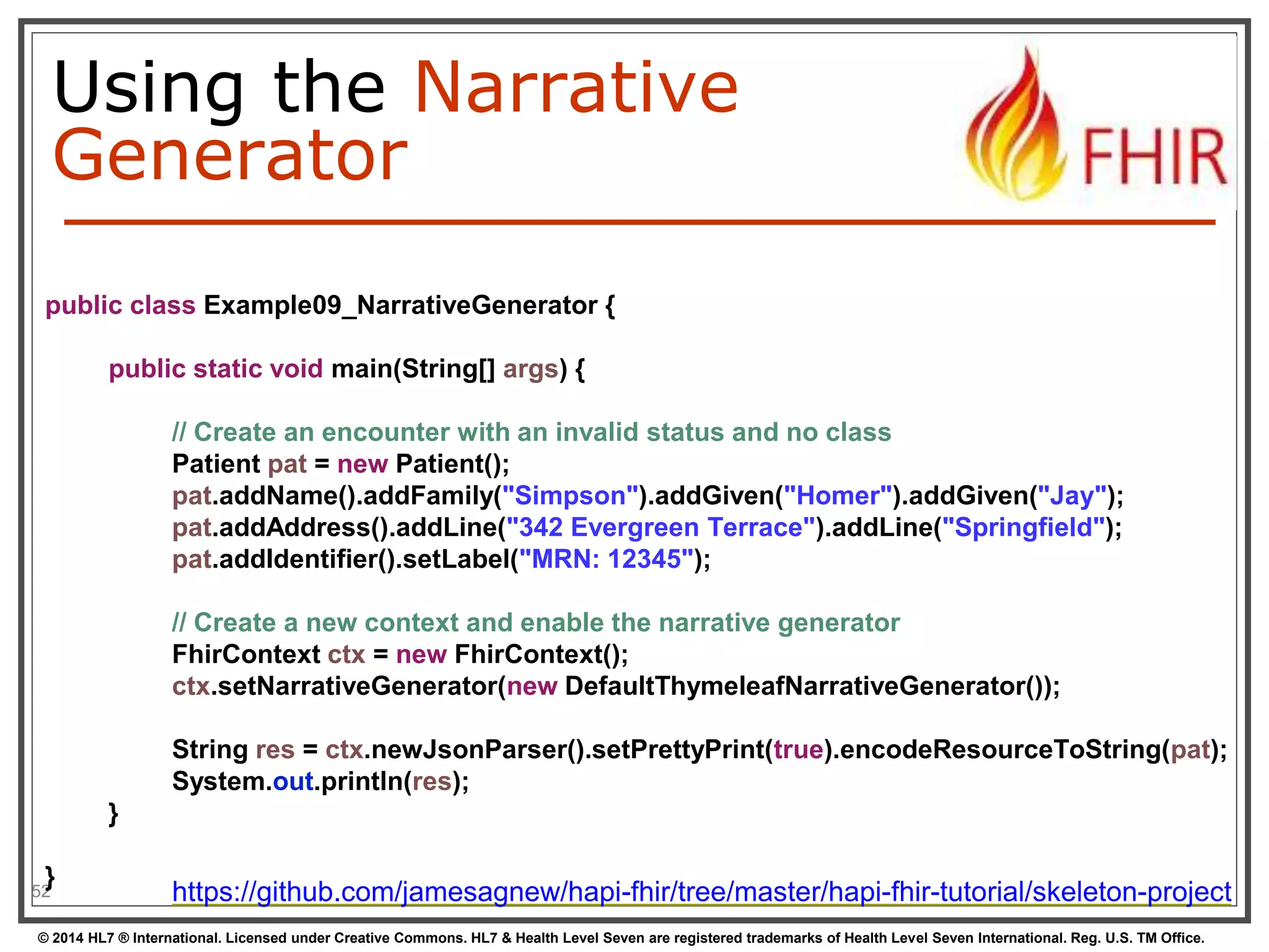 Using the Narrative 
Generator 
public class Example09_NarrativeGenerator { 
} 
52 
public static void main(String[] args) { 
// Create an encounter with an invalid status and no class 
Patient pat = new Patient(); 
pat.addName().addFamily("Simpson").addGiven("Homer").addGiven("Jay"); 
pat.addAddress().addLine("342 Evergreen Terrace").addLine("Springfield"); 
pat.addIdentifier().setLabel("MRN: 12345"); 
// Create a new context and enable the narrative generator 
FhirContext ctx = new FhirContext(); 
ctx.setNarrativeGenerator(new DefaultThymeleafNarrativeGenerator()); 
String res = ctx.newJsonParser().setPrettyPrint(true).encodeResourceToString(pat); 
System.out.println(res); 
} 
https://github.com/jamesagnew/hapi-fhir/tree/master/hapi-fhir-tutorial/skeleton-project 
© 2014 HL7 ® International. Licensed under Creative Commons. HL7 & Health Level Seven are registered trademarks of Health Level Seven International. Reg. U.S. TM Office. 
 