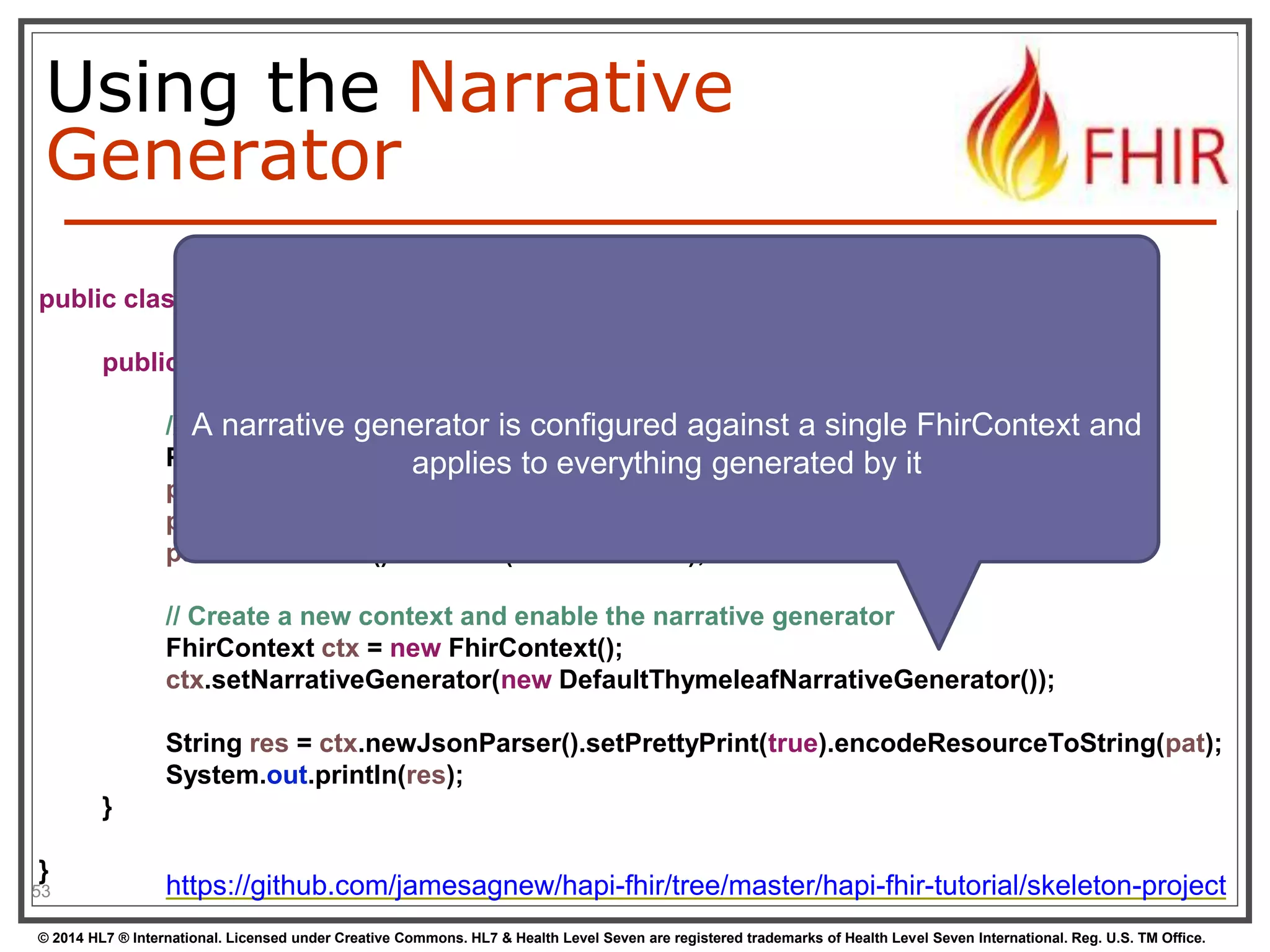 Using the Narrative 
Generator 
public class Example09_NarrativeGenerator { 
} 
53 
public static void main(String[] args) { 
A narrative generator is configured against a single FhirContext and 
// Create an encounter with an invalid status and no class 
Patient pat = new Patient(); 
applies to everything generated by it 
pat.addName().addFamily("Simpson").addGiven("Homer").addGiven("Jay"); 
pat.addAddress().addLine("342 Evergreen Terrace").addLine("Springfield"); 
pat.addIdentifier().setLabel("MRN: 12345"); 
// Create a new context and enable the narrative generator 
FhirContext ctx = new FhirContext(); 
ctx.setNarrativeGenerator(new DefaultThymeleafNarrativeGenerator()); 
String res = ctx.newJsonParser().setPrettyPrint(true).encodeResourceToString(pat); 
System.out.println(res); 
} 
https://github.com/jamesagnew/hapi-fhir/tree/master/hapi-fhir-tutorial/skeleton-project 
© 2014 HL7 ® International. Licensed under Creative Commons. HL7 & Health Level Seven are registered trademarks of Health Level Seven International. Reg. U.S. TM Office. 
 