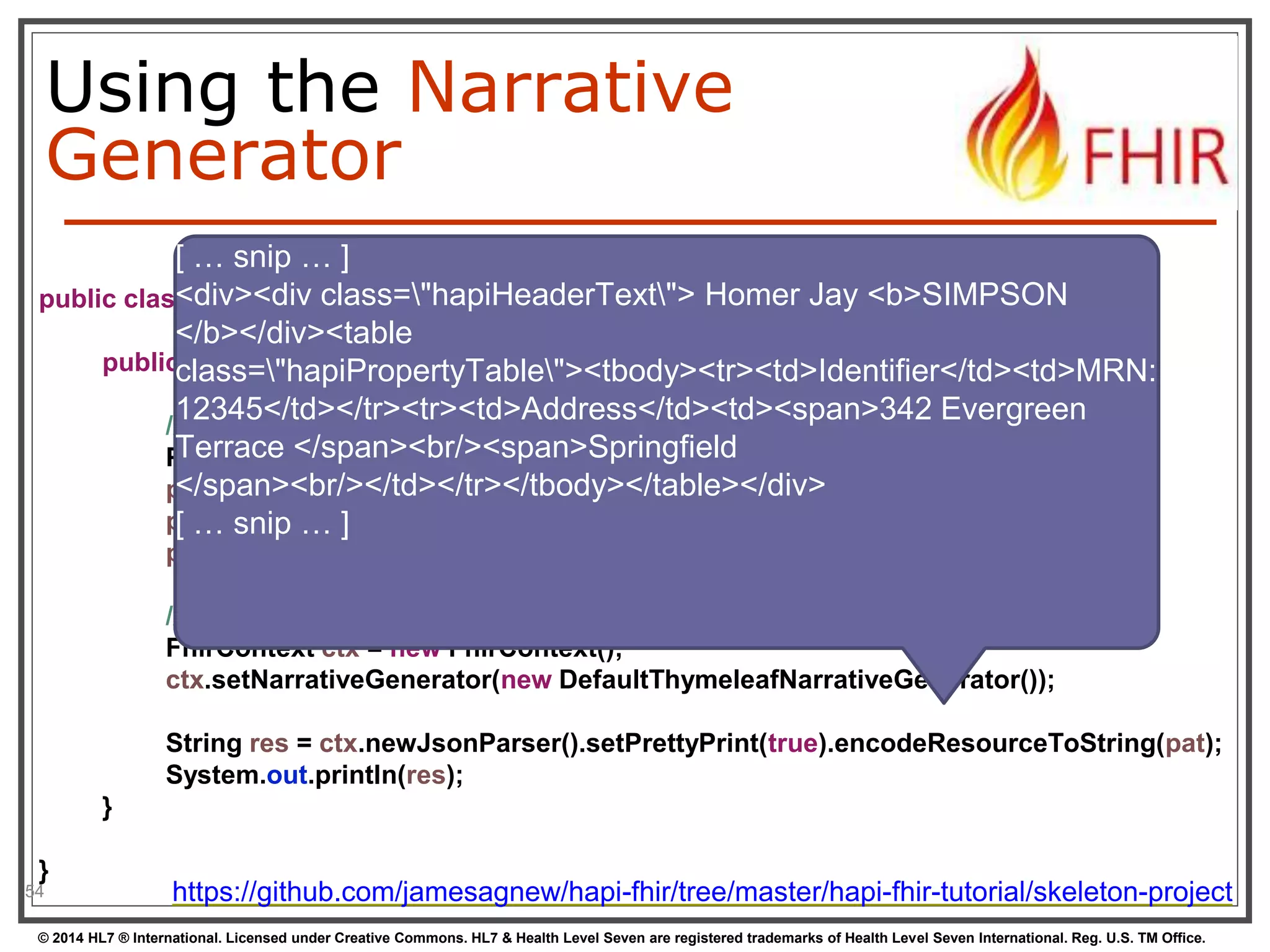 Using the Narrative 
Generator 
[ … snip … ] 
<div><div class="hapiHeaderText"> Homer Jay <b>SIMPSON 
</b></div><table 
class="hapiPropertyTable"><tbody><tr><td>Identifier</td><td>MRN: 
12345</td></tr><tr><td>Address</td><td><span>342 Evergreen 
Terrace </span><br/><span>Springfield 
</span><br/></td></tr></tbody></table></div> 
[ … snip … ] 
public class Example09_NarrativeGenerator { 
} 
54 
public static void main(String[] args) { 
// Create an encounter with an invalid status and no class 
Patient pat = new Patient(); 
pat.addName().addFamily("Simpson").addGiven("Homer").addGiven("Jay"); 
pat.addAddress().addLine("342 Evergreen Terrace").addLine("Springfield"); 
pat.addIdentifier().setLabel("MRN: 12345"); 
// Create a new context and enable the narrative generator 
FhirContext ctx = new FhirContext(); 
ctx.setNarrativeGenerator(new DefaultThymeleafNarrativeGenerator()); 
String res = ctx.newJsonParser().setPrettyPrint(true).encodeResourceToString(pat); 
System.out.println(res); 
} 
https://github.com/jamesagnew/hapi-fhir/tree/master/hapi-fhir-tutorial/skeleton-project 
© 2014 HL7 ® International. Licensed under Creative Commons. HL7 & Health Level Seven are registered trademarks of Health Level Seven International. Reg. U.S. TM Office. 
 