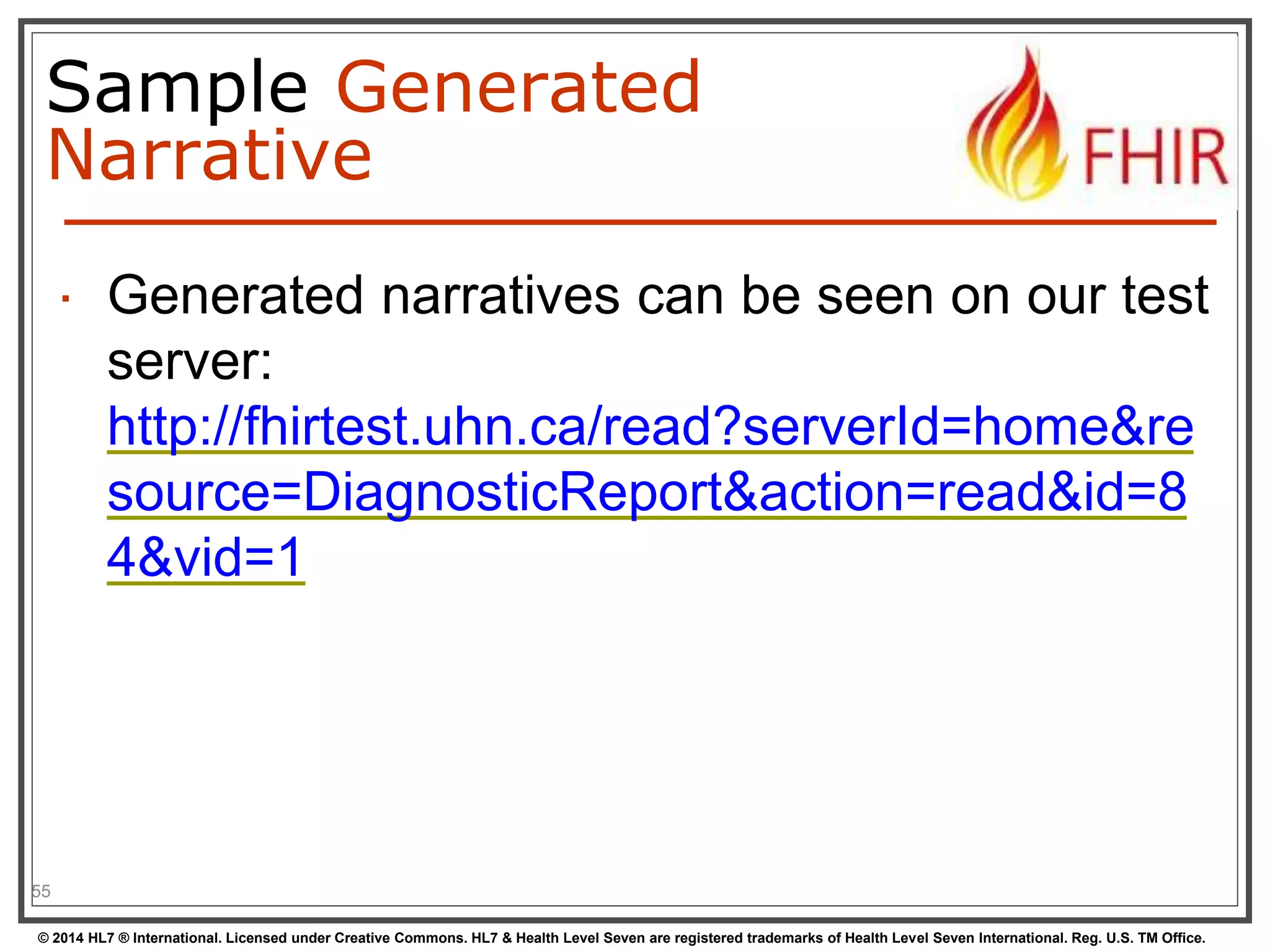 Sample Generated 
Narrative 
 Generated narratives can be seen on our test 
server: 
http://fhirtest.uhn.ca/read?serverId=home&re 
source=DiagnosticReport&action=read&id=8 
4&vid=1 
55 
© 2014 HL7 ® International. Licensed under Creative Commons. HL7 & Health Level Seven are registered trademarks of Health Level Seven International. Reg. U.S. TM Office. 
 