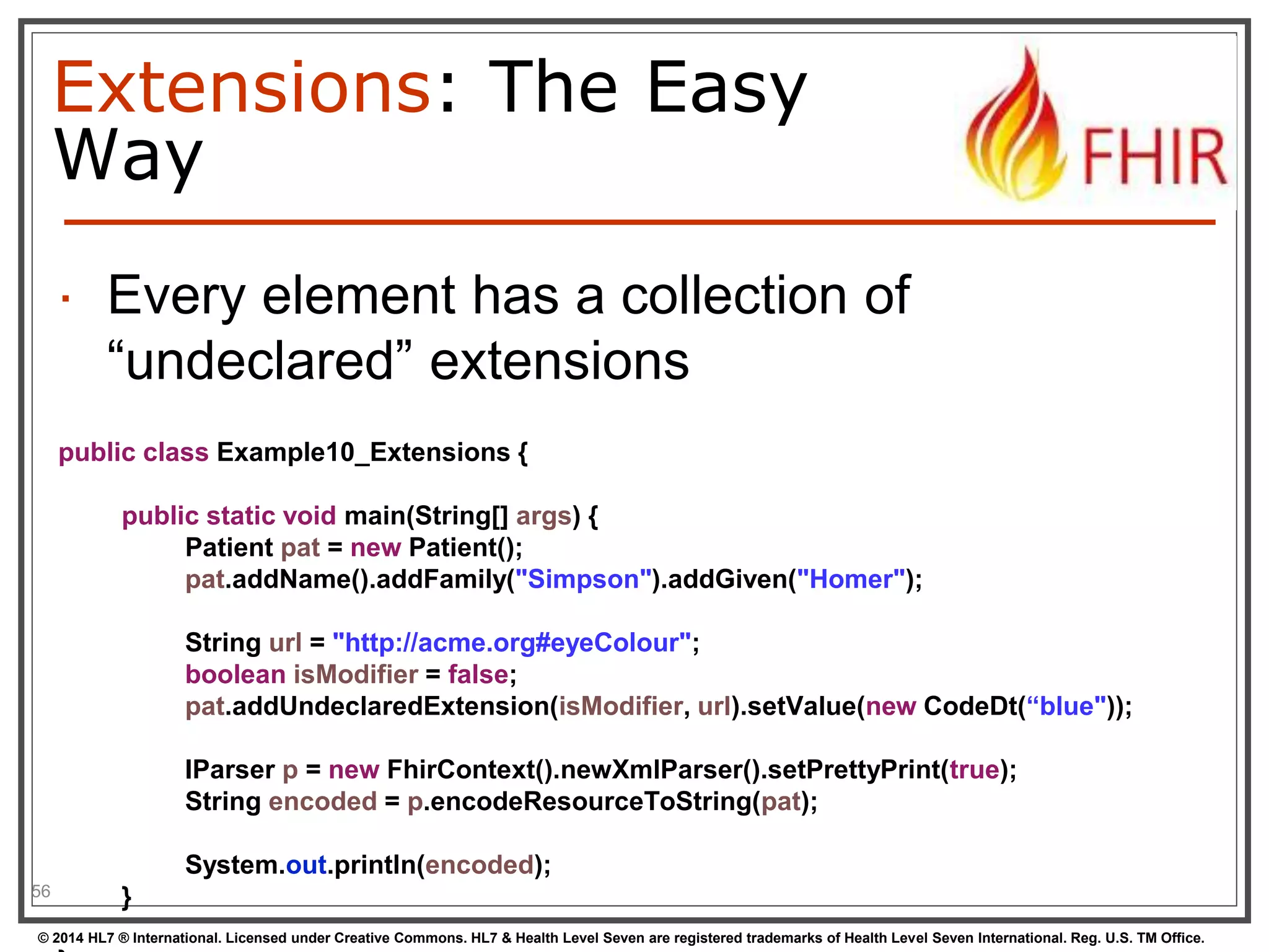 Extensions: The Easy 
Way 
 Every element has a collection of 
“undeclared” extensions 
56 
public class Example10_Extensions { 
public static void main(String[] args) { 
Patient pat = new Patient(); 
pat.addName().addFamily("Simpson").addGiven("Homer"); 
String url = "http://acme.org#eyeColour"; 
boolean isModifier = false; 
pat.addUndeclaredExtension(isModifier, url).setValue(new CodeDt(“blue")); 
IParser p = new FhirContext().newXmlParser().setPrettyPrint(true); 
String encoded = p.encodeResourceToString(pat); 
System.out.println(encoded); 
} 
© 2014 HL7 ® International. Licensed under Creative Commons. HL7 & Health Level Seven are registered trademarks of Health Level Seven International. Reg. U.S. TM Office. 
} 
 