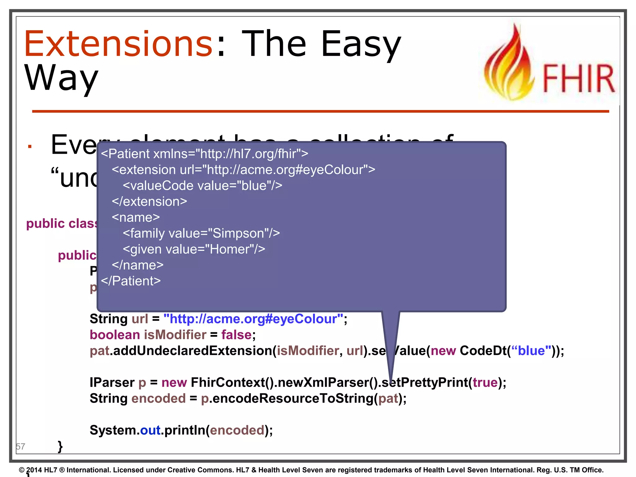 Extensions: The Easy 
Way 
 Every element has a collection of 
“undeclared” extensions 
57 
public class Example10_Extensions { 
public static void main(String[] args) { 
Patient pat = new Patient(); 
pat.addName().addFamily("Simpson").addGiven("Homer"); 
String url = "http://acme.org#eyeColour"; 
boolean isModifier = false; 
pat.addUndeclaredExtension(isModifier, url).setValue(new CodeDt(“blue")); 
IParser p = new FhirContext().newXmlParser().setPrettyPrint(true); 
String encoded = p.encodeResourceToString(pat); 
System.out.println(encoded); 
} 
© 2014 HL7 ® International. Licensed under Creative Commons. HL7 & Health Level Seven are registered trademarks of Health Level Seven International. Reg. U.S. TM Office. 
} 
<Patient xmlns="http://hl7.org/fhir"> 
<extension url="http://acme.org#eyeColour"> 
<valueCode value="blue"/> 
</extension> 
<name> 
<family value="Simpson"/> 
<given value="Homer"/> 
</name> 
</Patient> 
 
