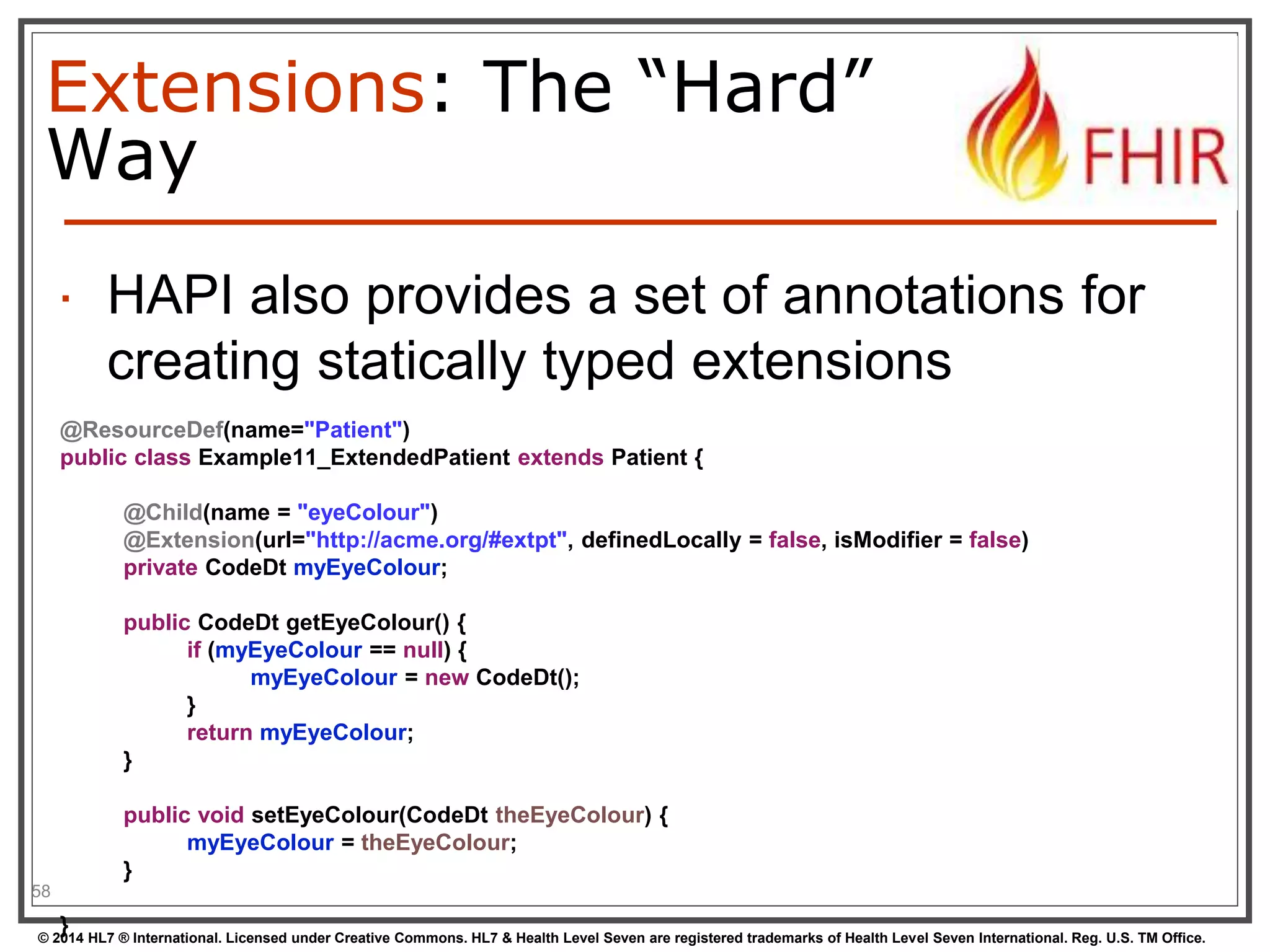 Extensions: The “Hard” 
Way 
 HAPI also provides a set of annotations for 
creating statically typed extensions 
58 
@ResourceDef(name="Patient") 
public class Example11_ExtendedPatient extends Patient { 
@Child(name = "eyeColour") 
@Extension(url="http://acme.org/#extpt", definedLocally = false, isModifier = false) 
private CodeDt myEyeColour; 
public CodeDt getEyeColour() { 
if (myEyeColour == null) { 
myEyeColour = new CodeDt(); 
} 
return myEyeColour; 
} 
public void setEyeColour(CodeDt theEyeColour) { 
myEyeColour = theEyeColour; 
} 
} 
© 2014 HL7 ® International. Licensed under Creative Commons. HL7 & Health Level Seven are registered trademarks of Health Level Seven International. Reg. U.S. TM Office. 
 