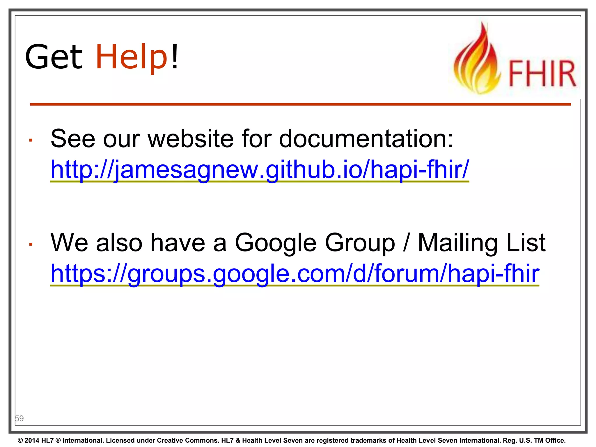 Get Help! 
 See our website for documentation: 
http://jamesagnew.github.io/hapi-fhir/ 
 We also have a Google Group / Mailing List 
https://groups.google.com/d/forum/hapi-fhir 
59 
© 2014 HL7 ® International. Licensed under Creative Commons. HL7 & Health Level Seven are registered trademarks of Health Level Seven International. Reg. U.S. TM Office. 
 