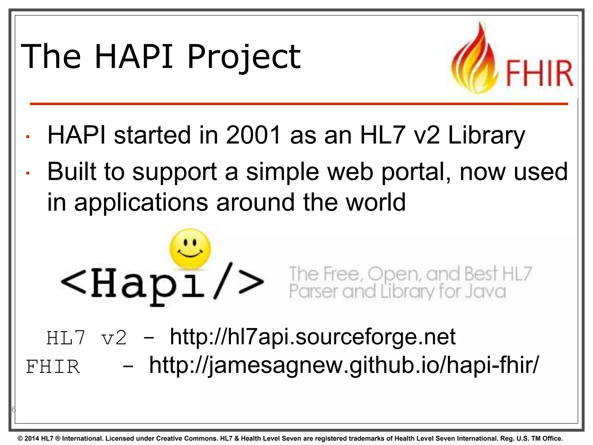 The HAPI Project 
 HAPI started in 2001 as an HL7 v2 Library 
 Built to support a simple web portal, now used 
in applications around the world 
HL7 v2 - http://hl7api.sourceforge.net 
FHIR - http://jamesagnew.github.io/hapi-fhir/ 
© 2014 HL7 ® International. Licensed under Creative Commons. HL7 & Health Level Seven are registered trademarks of Health Level Seven International. Reg. U.S. TM Office. 
6 
 