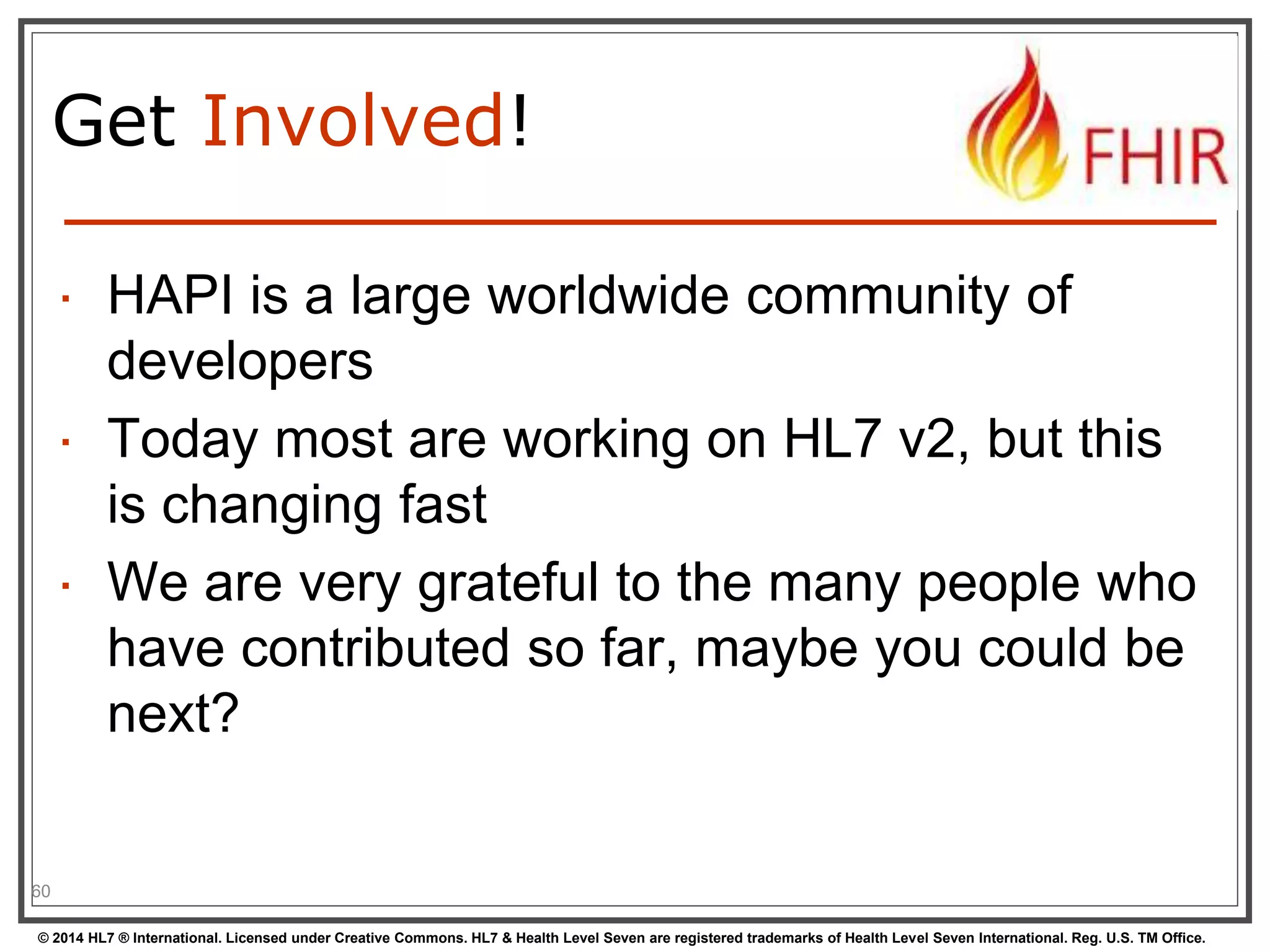 Get Involved! 
 HAPI is a large worldwide community of 
developers 
 Today most are working on HL7 v2, but this 
is changing fast 
 We are very grateful to the many people who 
have contributed so far, maybe you could be 
next? 
60 
© 2014 HL7 ® International. Licensed under Creative Commons. HL7 & Health Level Seven are registered trademarks of Health Level Seven International. Reg. U.S. TM Office. 
 