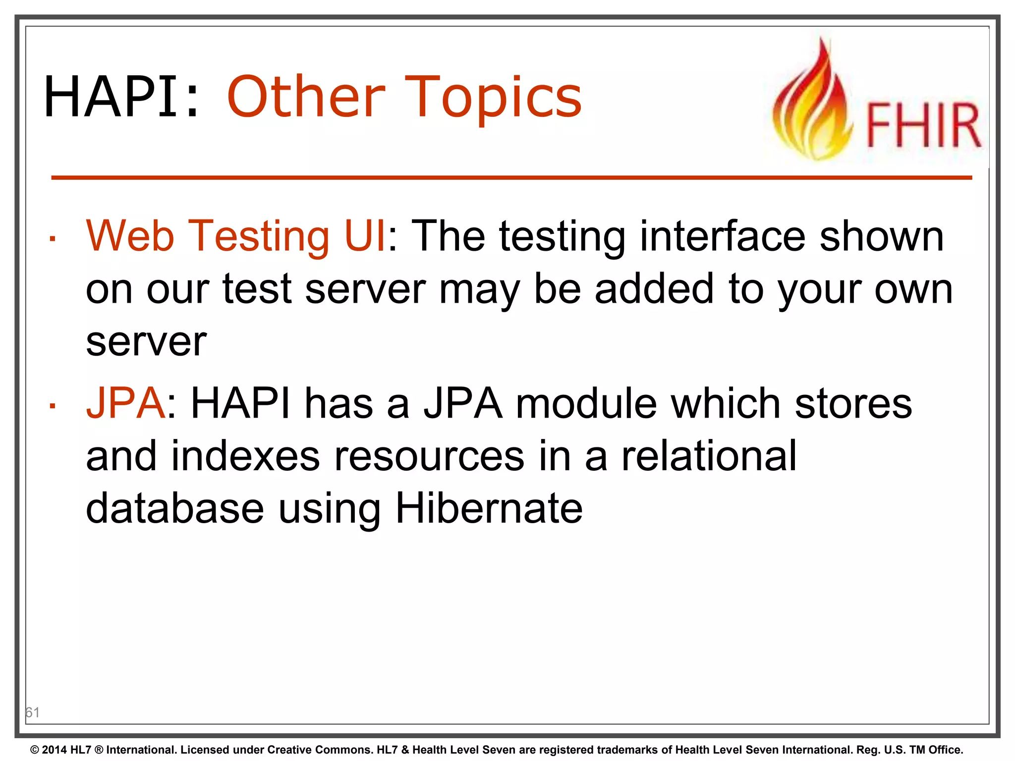 HAPI: Other Topics 
 Web Testing UI: The testing interface shown 
on our test server may be added to your own 
server 
 JPA: HAPI has a JPA module which stores 
and indexes resources in a relational 
database using Hibernate 
61 
© 2014 HL7 ® International. Licensed under Creative Commons. HL7 & Health Level Seven are registered trademarks of Health Level Seven International. Reg. U.S. TM Office. 
 
