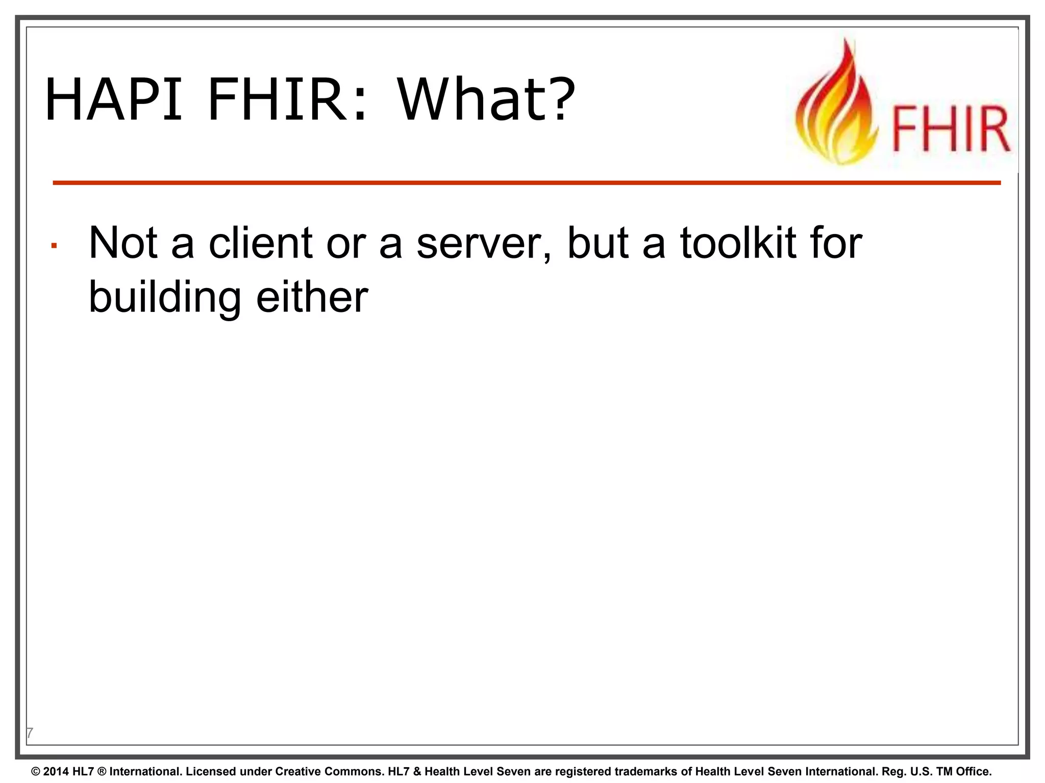HAPI FHIR: What? 
 Not a client or a server, but a toolkit for 
building either 
7 
© 2014 HL7 ® International. Licensed under Creative Commons. HL7 & Health Level Seven are registered trademarks of Health Level Seven International. Reg. U.S. TM Office. 
 