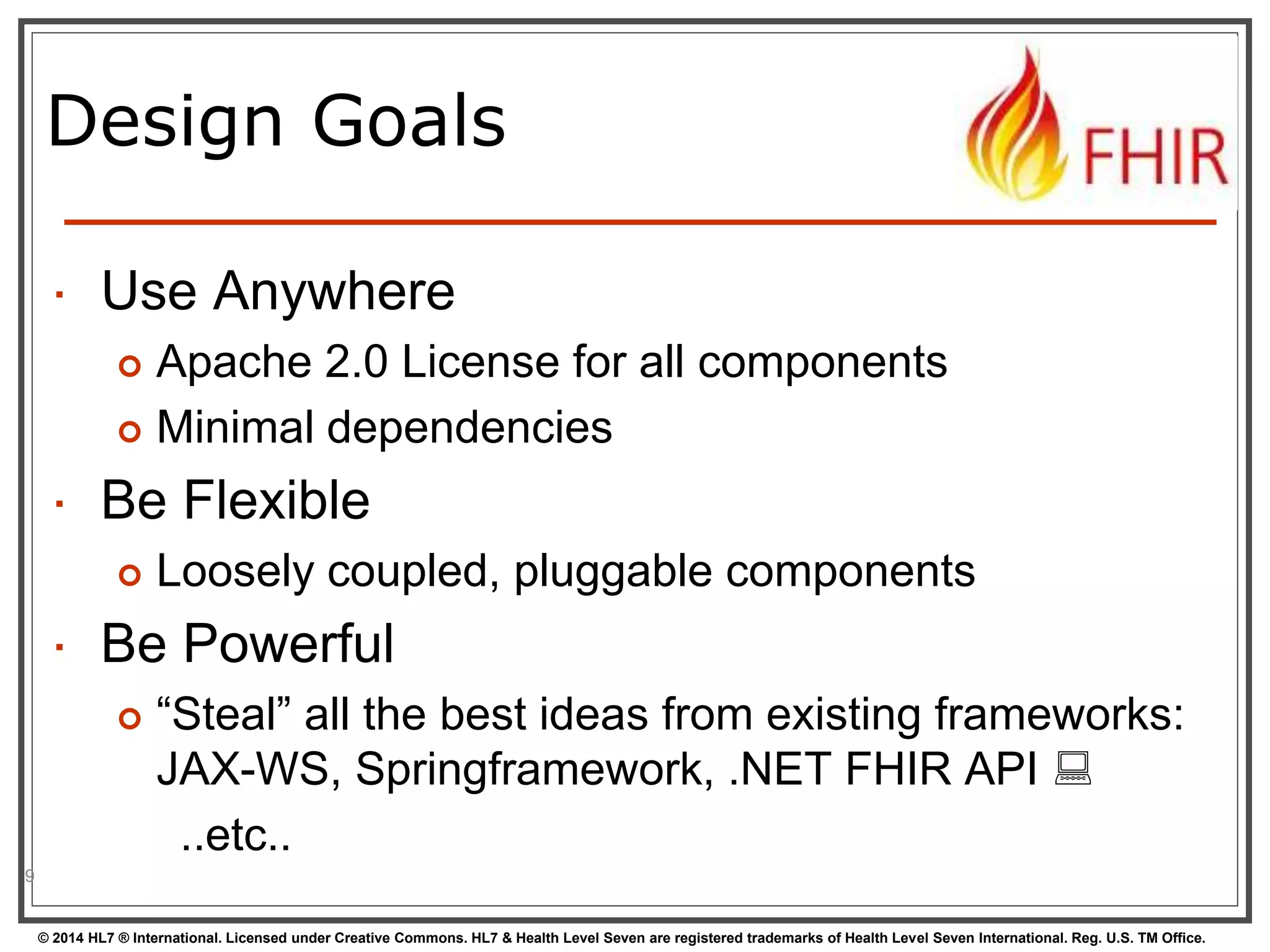 Design Goals 
 Use Anywhere 
 Apache 2.0 License for all components 
 Minimal dependencies 
 Be Flexible 
 Loosely coupled, pluggable components 
 Be Powerful 
 “Steal” all the best ideas from existing frameworks: 
JAX-WS, Springframework, .NET FHIR API  
..etc.. 
© 2014 HL7 ® International. Licensed under Creative Commons. HL7 & Health Level Seven are registered trademarks of Health Level Seven International. Reg. U.S. TM Office. 
9 
 