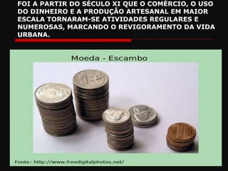 FOI A PARTIR DO SÉCULO XI QUE O COMÉRCIO, O USO DO DINHEIRO E A PRODUÇÃO ARTESANAL EM MAIOR ESCALA TORNARAM-SE ATIVIDADES REGULARES E NUMEROSAS, MARCANDO O REVIGORAMENTO DA VIDA URBANA. 