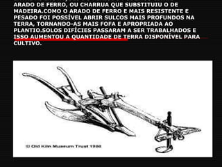 ENTRE AS INOVAÇÕES DO PERÍODO PODEMOS CITAR. ARADO DE FERRO, OU CHARRUA QUE SUBSTITUIU O DE MADEIRA.COMO O ARADO DE FERRO E MAIS RESISTENTE E PESADO FOI POSSÍVEL ABRIR SULCOS MAIS PROFUNDOS NA TERRA, TORNANDO-AS MAIS FOFA E APROPRIADA AO PLANTIO.SOLOS DIFÍCIES PASSARAM A SER TRABALHADOS E ISSO AUMENTOU A QUANTIDADE DE TERRA DISPONÍVEL PARA CULTIVO. 