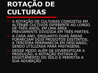 ROTAÇÃO DE CULTURAS A ROTAÇÃO DE CULTURAS CONSISTIA EM ALTERAR CULTIVOS DIFERENTE AO LONGO DE TRÊS ANOS, EM UMA ÁREA PREVIAMENTE DIVIDIDA EM TRÊS PARTES. A CADA ANO, ENQUANTO DUAS ÁREAS FORNECIAM DOIS PRODUTOS DISTINTOS, A TERCEIRA PERMANECIA EM DESCANSO, SENDO UTILIZADA PARA PASTAGENS. DESSE MODO ALÉM DE DIVERSIFICAR A PRODUÇÃO, A ROTAÇÃO EVITAVA O ESGOTAMENTO DO SOLO E PERMITIA A SUA ADUBAÇÃO 