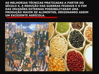 AS MELHORIAS TÉCNICAS PRATICADAS A PARTIR DO SÉCULO X, A REDUÇÃO DAS GUERRAS FEUDAIS E O FIM DAS INVASÕES EXTERNAS POSSIBILITARAM UMA PRODUÇÃO MAIOR DE ALIMENTOS, ORIGINANDO ASSIM UM EXCEDENTE AGRÍCOLA. 