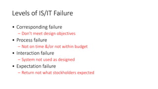 Levels of IS/IT Failure
• Corresponding failure
– Don’t meet design objectives
• Process failure
– Not on time &/or not within budget
• Interaction failure
– System not used as designed
• Expectation failure
– Return not what stockholders expected
 