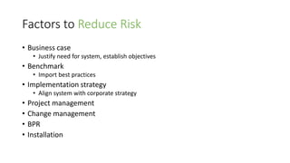 Factors to Reduce Risk
• Business case
• Justify need for system, establish objectives
• Benchmark
• Import best practices
• Implementation strategy
• Align system with corporate strategy
• Project management
• Change management
• BPR
• Installation
 