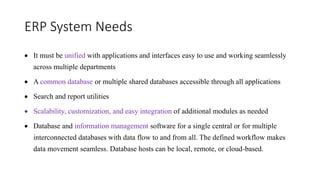 ERP System Needs
 It must be unified with applications and interfaces easy to use and working seamlessly
across multiple departments
 A common database or multiple shared databases accessible through all applications
 Search and report utilities
 Scalability, customization, and easy integration of additional modules as needed
 Database and information management software for a single central or for multiple
interconnected databases with data flow to and from all. The defined workflow makes
data movement seamless. Database hosts can be local, remote, or cloud-based.
 