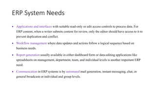 ERP System Needs
 Applications and interfaces with suitable read-only or edit access controls to process data. For
ERP content, when a writer submits content for review, only the editor should have access to it to
prevent duplication and conflict.
 Workflow management where data updates and actions follow a logical sequence based on
business needs.
 Report generation usually available in either dashboard form or data-editing applications like
spreadsheets on management, department, team, and individual levels is another important ERP
need.
 Communication in ERP systems is by automated mail generation, instant messaging, chat, or
general broadcasts at individual and group levels.
 
