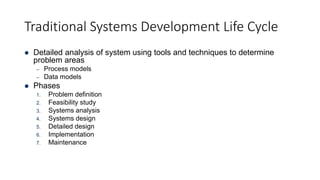 Traditional Systems Development Life Cycle
 Detailed analysis of system using tools and techniques to determine
problem areas
– Process models
– Data models
 Phases
1. Problem definition
2. Feasibility study
3. Systems analysis
4. Systems design
5. Detailed design
6. Implementation
7. Maintenance
 