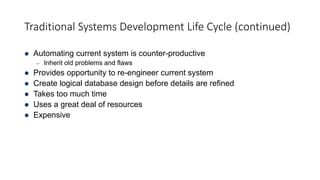 Traditional Systems Development Life Cycle (continued)
 Automating current system is counter-productive
– Inherit old problems and flaws
 Provides opportunity to re-engineer current system
 Create logical database design before details are refined
 Takes too much time
 Uses a great deal of resources
 Expensive
 