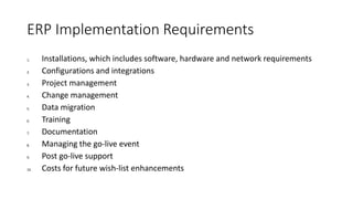 ERP Implementation Requirements
1. Installations, which includes software, hardware and network requirements
2. Configurations and integrations
3. Project management
4. Change management
5. Data migration
6. Training
7. Documentation
8. Managing the go-live event
9. Post go-live support
10. Costs for future wish-list enhancements
 