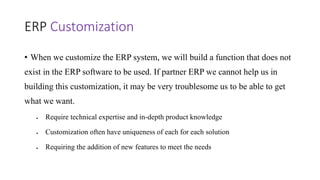 ERP Customization
• When we customize the ERP system, we will build a function that does not
exist in the ERP software to be used. If partner ERP we cannot help us in
building this customization, it may be very troublesome us to be able to get
what we want.
 Require technical expertise and in-depth product knowledge
 Customization often have uniqueness of each for each solution
 Requiring the addition of new features to meet the needs
 