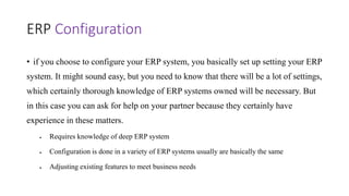 ERP Configuration
• if you choose to configure your ERP system, you basically set up setting your ERP
system. It might sound easy, but you need to know that there will be a lot of settings,
which certainly thorough knowledge of ERP systems owned will be necessary. But
in this case you can ask for help on your partner because they certainly have
experience in these matters.
 Requires knowledge of deep ERP system
 Configuration is done in a variety of ERP systems usually are basically the same
 Adjusting existing features to meet business needs
 