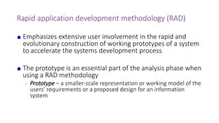 Rapid application development methodology (RAD)
Emphasizes extensive user involvement in the rapid and
evolutionary construction of working prototypes of a system
to accelerate the systems development process
The prototype is an essential part of the analysis phase when
using a RAD methodology
– Prototype – a smaller-scale representation or working model of the
users’ requirements or a proposed design for an information
system
 
