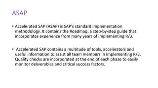 ASAP
• Accelerated SAP (ASAP) is SAP's standard implementation
methodology. It contains the Roadmap, a step-by-step guide that
incorporates experience from many years of implementing R/3.
• Accelerated SAP contains a multitude of tools, accelerators and
useful information to assist all team members in implementing R/3.
Quality checks are incorporated at the end of each phase to easily
monitor deliverables and critical success factors.
 